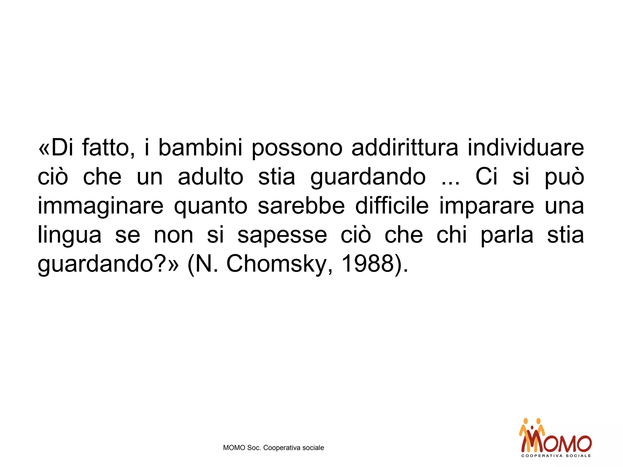 «Di fatto, i bambini possono addirittura individuare
ciò che un adulto stia guardando ... Ci si può
immaginare quanto sarebbe difficile imparare una
lingua se non si sapesse ciò che chi parla stia
guardando?» (N. Chomsky, 1988).
MOMO Soc. Cooperativa sociale
 