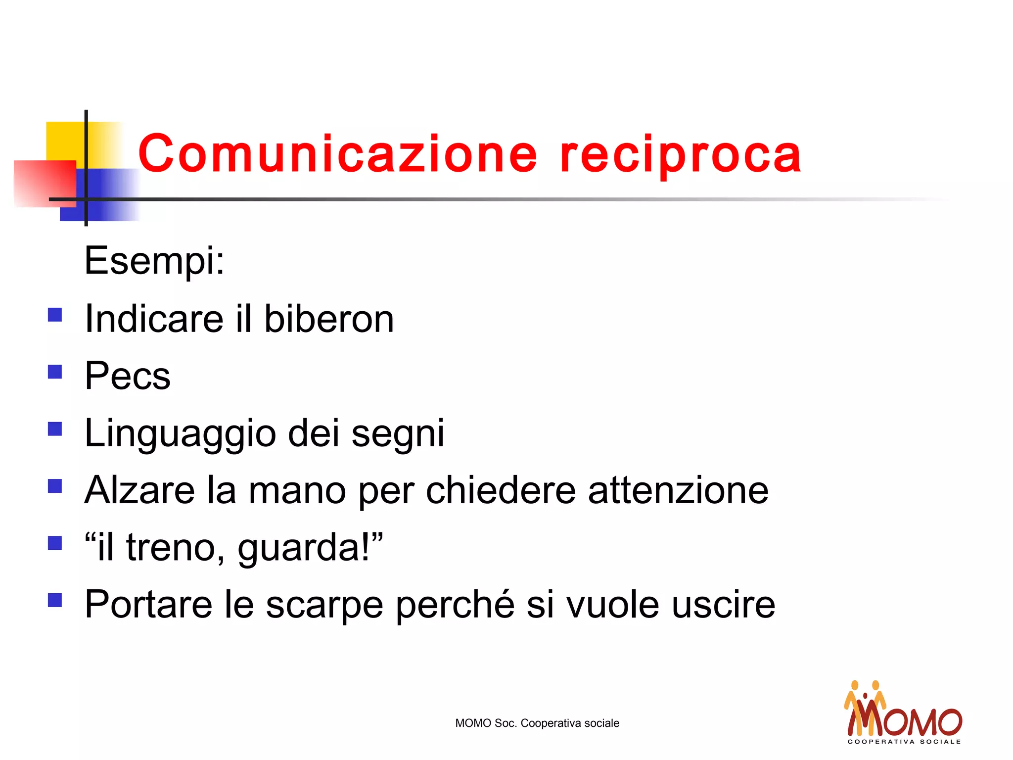 Comunicazione reciproca
Esempi:
 Indicare il biberon
 Pecs
 Linguaggio dei segni
 Alzare la mano per chiedere attenzione
 “il treno, guarda!”
 Portare le scarpe perché si vuole uscire
MOMO Soc. Cooperativa sociale
 