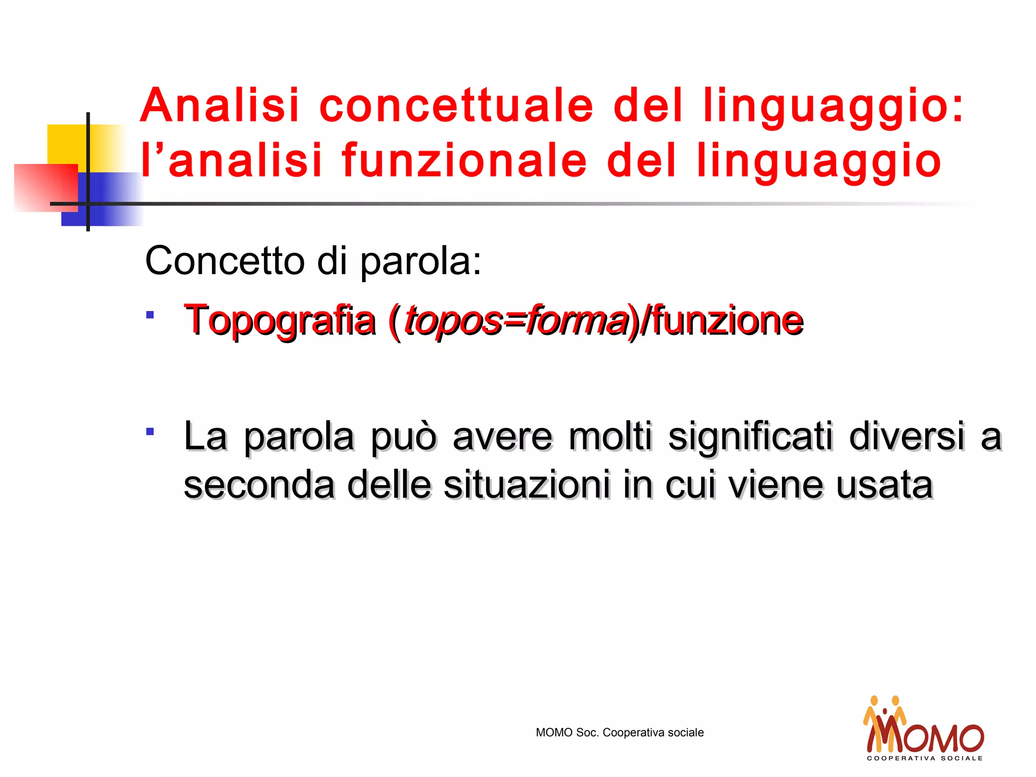 Analisi concettuale del linguaggio:
l’analisi funzionale del linguaggio
Concetto di parola:
 Topografia (Topografia (topos=formatopos=forma)/funzione)/funzione
 La parola può avere molti significati diversi aLa parola può avere molti significati diversi a
seconda delle situazioni in cui viene usataseconda delle situazioni in cui viene usata
MOMO Soc. Cooperativa sociale
 