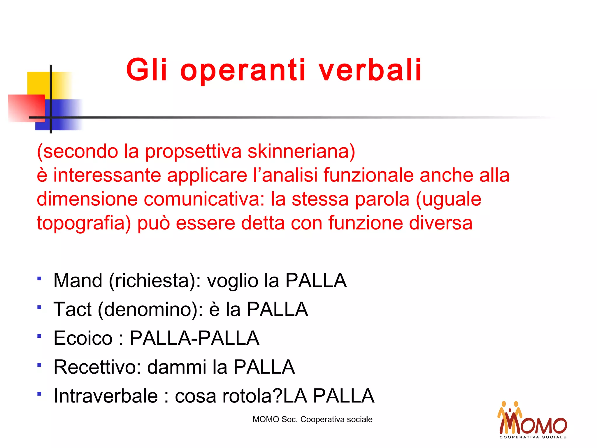 Gli operanti verbali
(secondo la propsettiva skinneriana)
è interessante applicare l’analisi funzionale anche alla
dimensione comunicativa: la stessa parola (uguale
topografia) può essere detta con funzione diversa
 Mand (richiesta): voglio la PALLA
 Tact (denomino): è la PALLA
 Ecoico : PALLA-PALLA
 Recettivo: dammi la PALLA
 Intraverbale : cosa rotola?LA PALLA
MOMO Soc. Cooperativa sociale
 