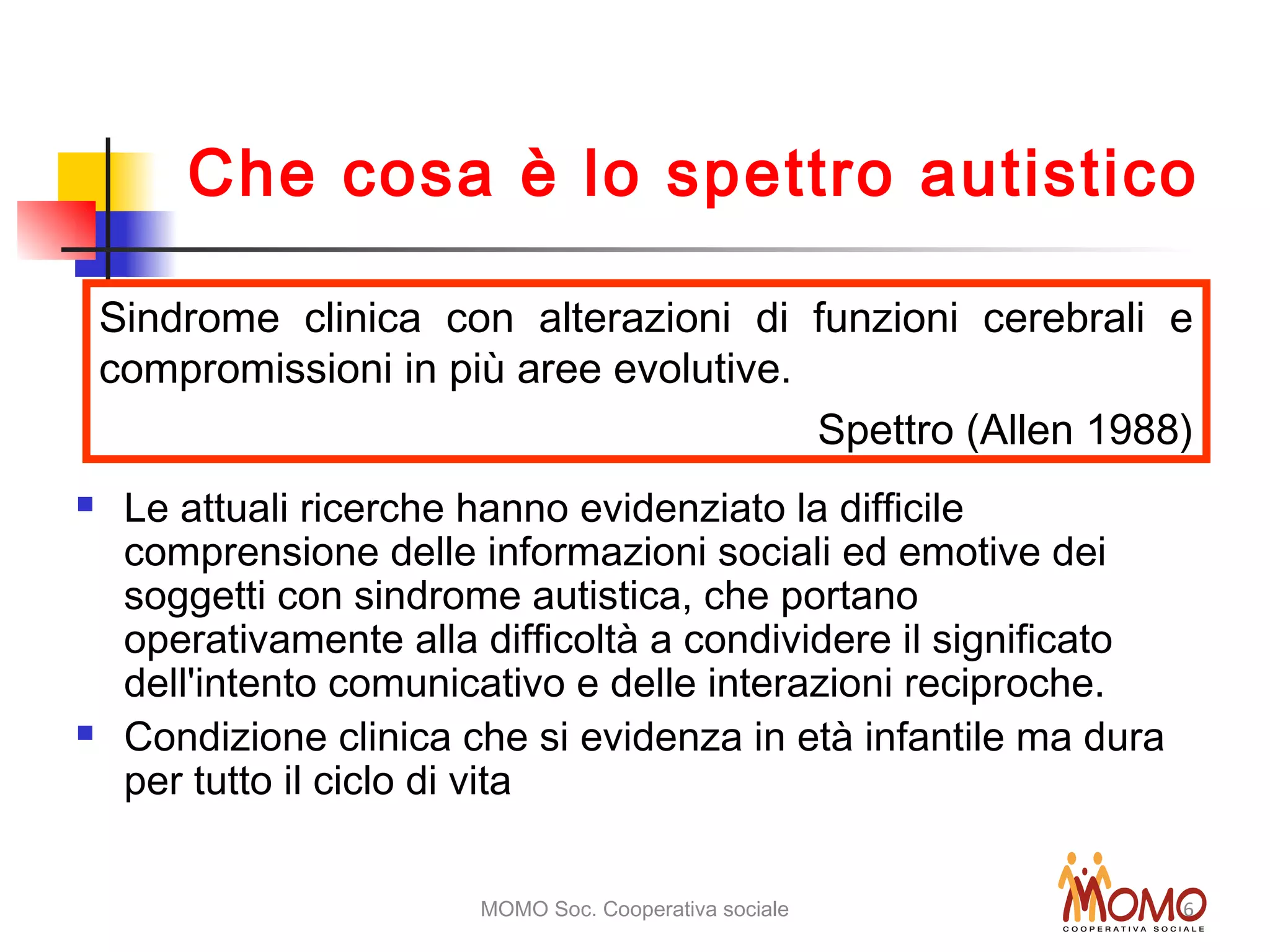 MOMO Soc. Cooperativa sociale 6
 Le attuali ricerche hanno evidenziato la difficile
comprensione delle informazioni sociali ed emotive dei
soggetti con sindrome autistica, che portano
operativamente alla difficoltà a condividere il significato
dell'intento comunicativo e delle interazioni reciproche.
 Condizione clinica che si evidenza in età infantile ma dura
per tutto il ciclo di vita
Sindrome clinica con alterazioni di funzioni cerebrali e
compromissioni in più aree evolutive.
Spettro (Allen 1988)
Che cosa è lo spettro autistico
 