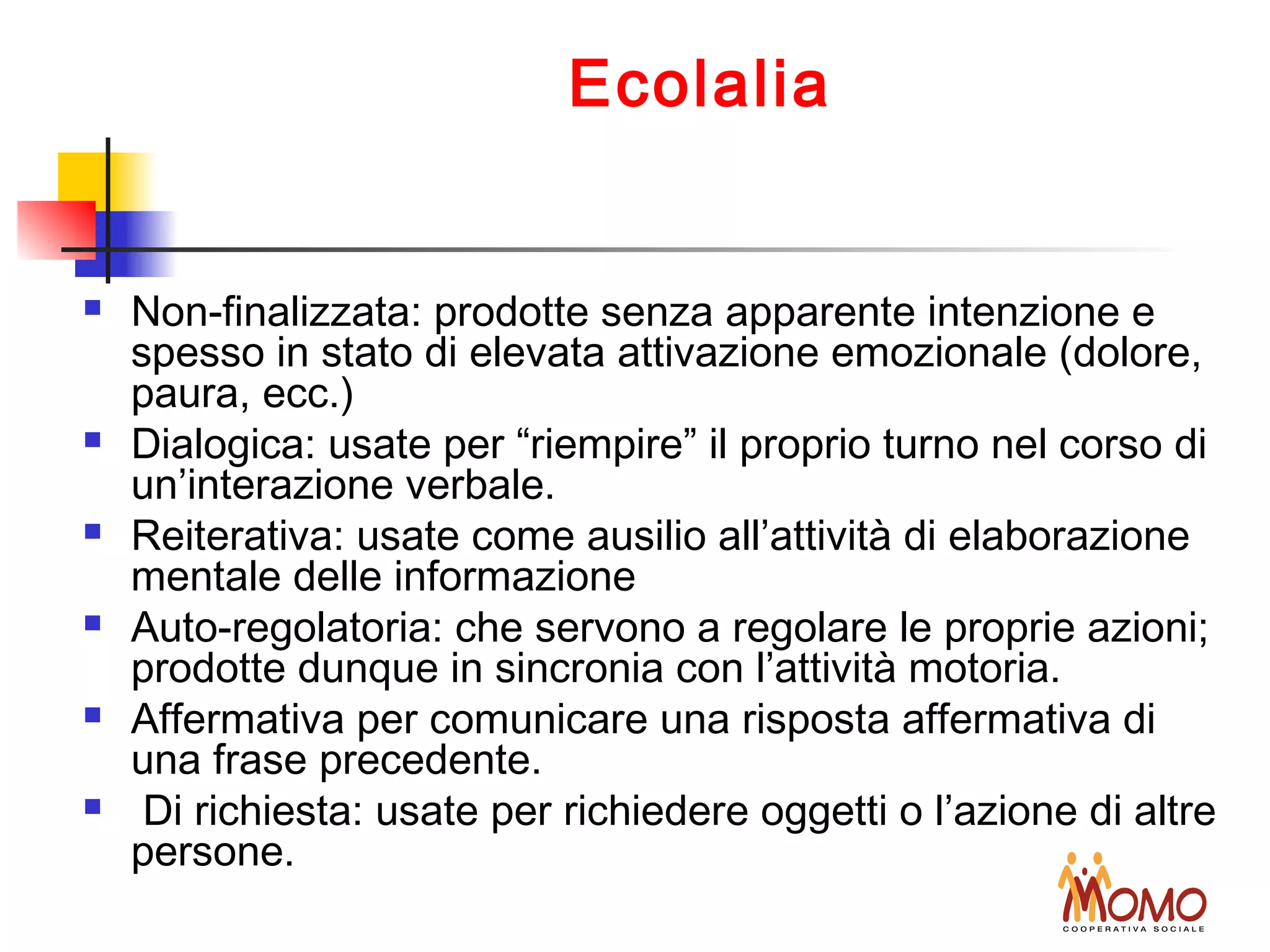 Ecolalia
 Non-finalizzata: prodotte senza apparente intenzione e
spesso in stato di elevata attivazione emozionale (dolore,
paura, ecc.)
 Dialogica: usate per “riempire” il proprio turno nel corso di
un’interazione verbale.
 Reiterativa: usate come ausilio all’attività di elaborazione
mentale delle informazione
 Auto-regolatoria: che servono a regolare le proprie azioni;
prodotte dunque in sincronia con l’attività motoria.
 Affermativa per comunicare una risposta affermativa di
una frase precedente.
 Di richiesta: usate per richiedere oggetti o l’azione di altre
persone.
 