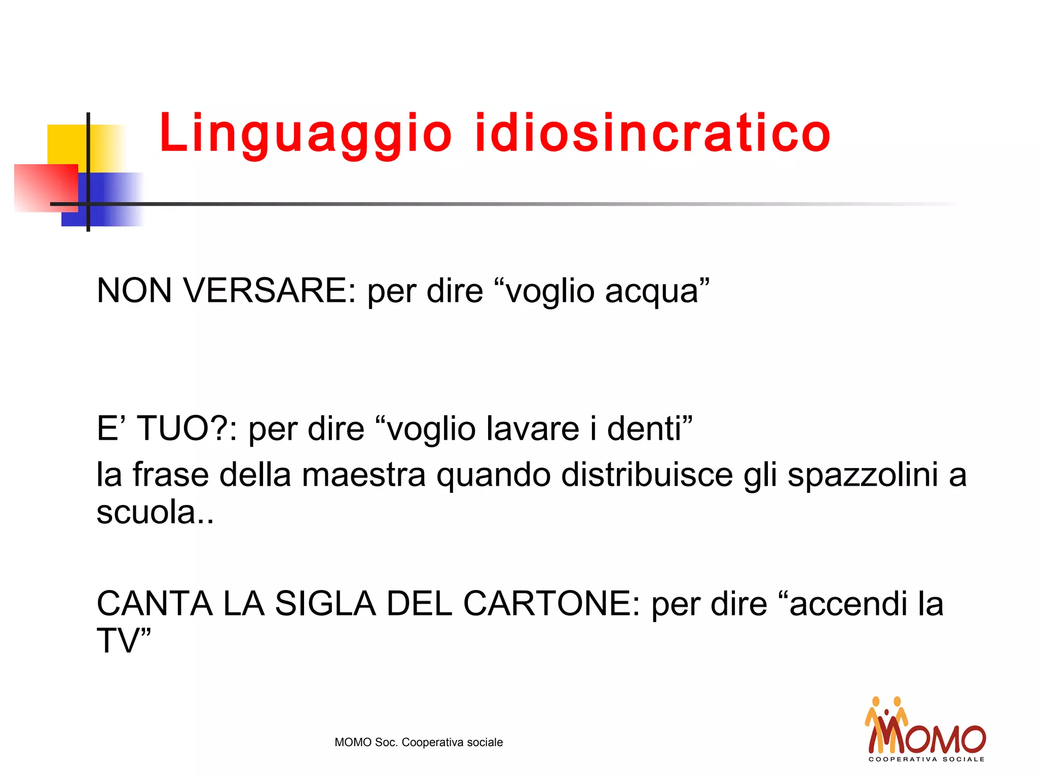 NON VERSARE: per dire “voglio acqua”
E’ TUO?: per dire “voglio lavare i denti”
la frase della maestra quando distribuisce gli spazzolini a
scuola..
CANTA LA SIGLA DEL CARTONE: per dire “accendi la
TV”
Linguaggio idiosincratico
MOMO Soc. Cooperativa sociale
 