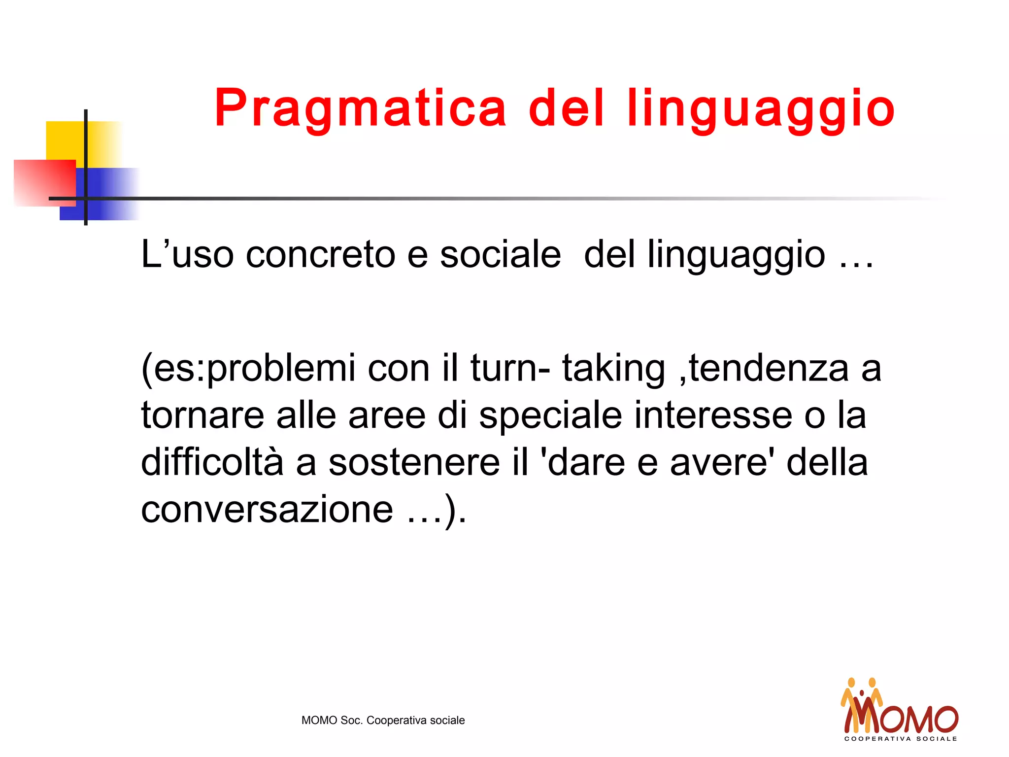 Pragmatica del linguaggio
L’uso concreto e sociale del linguaggio …
(es:problemi con il turn- taking ,tendenza a
tornare alle aree di speciale interesse o la
difficoltà a sostenere il 'dare e avere' della
conversazione …).
MOMO Soc. Cooperativa sociale
 