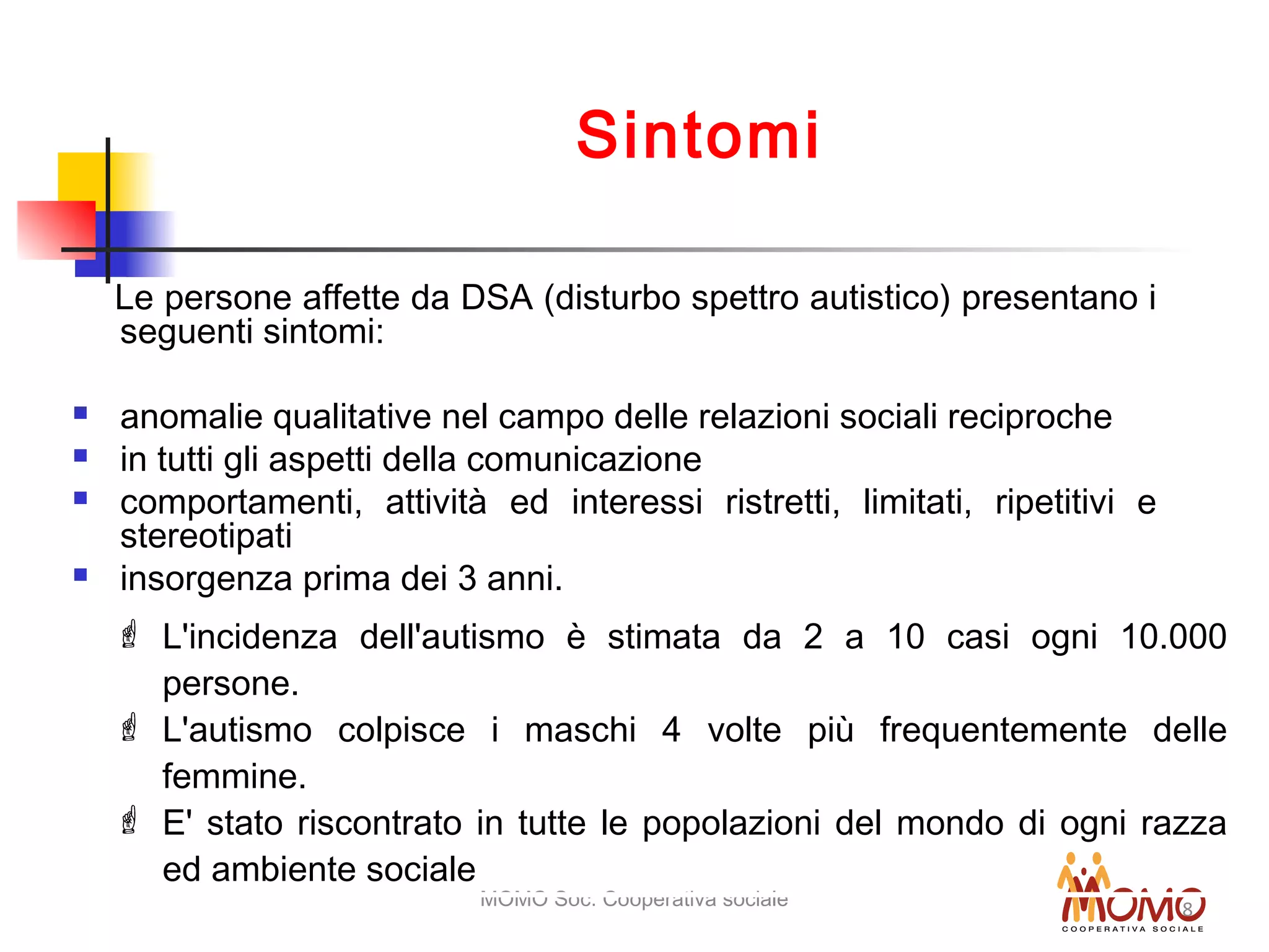 MOMO Soc. Cooperativa sociale 8
Sintomi
Le persone affette da DSA (disturbo spettro autistico) presentano i
seguenti sintomi:
 anomalie qualitative nel campo delle relazioni sociali reciproche
 in tutti gli aspetti della comunicazione
 comportamenti, attività ed interessi ristretti, limitati, ripetitivi e
stereotipati
 insorgenza prima dei 3 anni.
 L'incidenza dell'autismo è stimata da 2 a 10 casi ogni 10.000
persone.
 L'autismo colpisce i maschi 4 volte più frequentemente delle
femmine.
 E' stato riscontrato in tutte le popolazioni del mondo di ogni razza
ed ambiente sociale
 