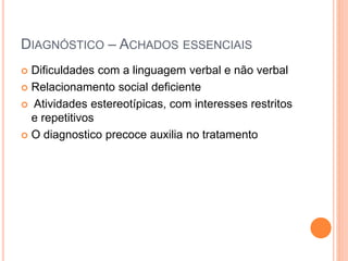 DIAGNÓSTICO – ACHADOS ESSENCIAIS
 Dificuldades com a linguagem verbal e não verbal
 Relacionamento social deficiente
 Atividades estereotípicas, com interesses restritos
e repetitivos
 O diagnostico precoce auxilia no tratamento
 