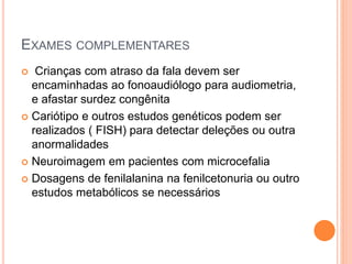 EXAMES COMPLEMENTARES
 Crianças com atraso da fala devem ser
encaminhadas ao fonoaudiólogo para audiometria,
e afastar surdez congênita
 Cariótipo e outros estudos genéticos podem ser
realizados ( FISH) para detectar deleções ou outra
anormalidades
 Neuroimagem em pacientes com microcefalia
 Dosagens de fenilalanina na fenilcetonuria ou outro
estudos metabólicos se necessários
 