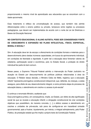 10 
O s d i r e i t o s d a s p e s s o a s c o m A U T I S M O n o E s t a d o d o A m a z o n a s . 
S i m o n e H e l e n D r u m o n d I s c h k a n i a n 
proporcionando o mesmo nível de aprendizado aos educandos que se encontram com a idade aproximada. Esse tratamento é reflexo da universalização de acesso, que também não admite diferenciações entre o ensino público ou privado, tampouco entre regiões ou processos pedagógicos, que devem ser implementados de acordo com o norte da Lei de Diretrizes e Bases da Educação Nacional. NO CONTEXTO EDUCACIONAL O ALUNO AUTISTA, PODE SER CONSIDERADO FONTE DE CRESCIMENTO E EXPANSÃO NO PLANO INTELECTUAL, FÍSICO, ESPIRITUAL, MORAL E SOCIAL? Sim. A educação deve ter de escopo o oferecimento de condições formais e materiais para o desenvolvimento pleno destas inúmeras capacidades, em busca do aprimoramento individual, em condições de liberdade e dignidade. A partir daí a educação deve fomentar valores de cidadania, participação social e econômica, pois no Estado Social, a proteção do direito individual faz parte do bem comum. Nesse passo, o Supremo Tribunal Federal admitiu a intervenção do Poder Judiciário na atuação do Estado por descumprimento de políticas públicas relacionadas à área da educação. O Relator dessa decisão, o Ministro Celso de Mello, registrou que a educação infantil “representa prerrogativa constitucional indisponível, que, deferida, às crianças, a estas assegura, para efeito de seu desenvolvimento integral, e como primeira etapa do processo de educação básica, o atendimento em creche e o acesso à pré-escola” E continua o renomado Ministro, exaltando que: Essa prerrogativa jurídica, em consequência, impõe, ao Estado, por efeito de alta significação social de que se reveste a educação infantil, a obrigação constitucional de criar condições objetivas que possibilitem, de maneira concreta, […] o efetivo acesso e atendimento em creches e unidades de pré-escola, sob pena de configurar-se em inaceitável omissão governamental, apta a frustrar, injustamente, por inércia, o integral adimplemento, pelo Poder Público, de prestação estatal que lhe impôs o próprio texto da Constituição Federal.  