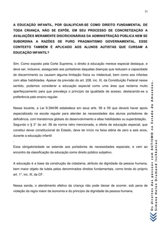11 
O s d i r e i t o s d a s p e s s o a s c o m A U T I S M O n o E s t a d o d o A m a z o n a s . 
S i m o n e H e l e n D r u m o n d I s c h k a n i a n 
A EDUCAÇÃO INFANTIL, POR QUALIFICAR-SE COMO DIREITO FUNDAMENTAL DE TODA CRIANÇA, NÃO SE EXPÕE, EM SEU PROCESSO DE CONCRETIZAÇÃO A AVALIAÇÕES MERAMENTE DISCRICIONÁRIAS DA ADMINISTRAÇÃO PÚBLICA NEM SE SUBORDINA A RAZÕES DE PURO PRAGMATISMO GOVERNAMENTAL. ESSE CONTEXTO TAMBÉM É APLICADO AOS ALUNOS AUTISTAS QUE CURSAM A EDUCAÇÃO INFANTIL? Sim. Como exposto pela Corte Suprema, o direito à educação merece especial destaque, e deve ser, inclusive, assegurado aos portadores daquelas doenças que reduzam a capacidade de discernimento ou causem alguma limitação física ou intelectual, bem como aos infantes com altas habilidades. Apesar da previsão do art. 208, inc. III, da Constituição Federal nesse sentido, podemos considerar a educação especial como uma área que reclama muito aperfeiçoamento para que prevaleça o princípio da igualdade de acesso, destacando-se a preferência pelo ensino regular. Nesse tocante, a Lei 9.394/96 estabelece em seus arts. 58 e 59 que deverá haver apoio especializado na escola regular para atender às necessidades dos alunos portadores de deficiência, com transtornos globais do desenvolvimento e altas habilidades ou superdotação. Segundo o § 3° do art. 58 da norma retro mencionada, a oferta de educação especial, que constitui dever constitucional do Estado, deve ter início na faixa etária de zero a seis anos, durante a educação infantil . Essa obrigatoriedade se estende aos portadores de necessidades especiais, e vem ao encontro da classificação da educação como direito público subjetivo. A educação é a base da construção da cidadania, atributo da dignidade da pessoa humana, bem maior objeto de tutela pelos denominados direitos fundamentais, como brota do próprio art. 1°, inc. III, da CF. Nessa senda, o atendimento efetivo da criança não pode deixar de ocorrer, sob pena de violação da regra maior da isonomia e do princípio da dignidade da pessoa humana. 
 