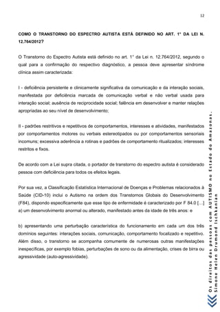12 
O s d i r e i t o s d a s p e s s o a s c o m A U T I S M O n o E s t a d o d o A m a z o n a s . 
S i m o n e H e l e n D r u m o n d I s c h k a n i a n 
COMO O TRANSTORNO DO ESPECTRO AUTISTA ESTÁ DEFINIDO NO ART. 1° DA LEI N. 12.764/2012? 
O Transtorno do Espectro Autista está definido no art. 1° da Lei n. 12.764/2012, segundo o qual para a confirmação do respectivo diagnóstico, a pessoa deve apresentar síndrome clínica assim caracterizada: I - deficiência persistente e clinicamente significativa da comunicação e da interação sociais, manifestada por deficiência marcada de comunicação verbal e não verbal usada para interação social; ausência de reciprocidade social; falência em desenvolver e manter relações apropriadas ao seu nível de desenvolvimento; II - padrões restritivos e repetitivos de comportamentos, interesses e atividades, manifestados por comportamentos motores ou verbais estereotipados ou por comportamentos sensoriais incomuns; excessiva aderência a rotinas e padrões de comportamento ritualizados; interesses restritos e fixos. De acordo com a Lei supra citada, o portador de transtorno do espectro autista é considerado pessoa com deficiência para todos os efeitos legais. Por sua vez, a Classificação Estatística Internacional de Doenças e Problemas relacionados à Saúde (CID-10) inclui o Autismo na ordem dos Transtornos Globais do Desenvolvimento (F84), dispondo especificamente que esse tipo de enfermidade é caracterizado por F 84.0 […] a) um desenvolvimento anormal ou alterado, manifestado antes da idade de três anos: e b) apresentando uma perturbação característica do funcionamento em cada um dos três domínios seguintes: interações sociais, comunicação, comportamento focalizado e repetitivo. Além disso, o transtorno se acompanha comumente de numerosas outras manifestações inespecíficas, por exemplo fobias, perturbações de sono ou da alimentação, crises de birra ou agressividade (auto-agressividade).  