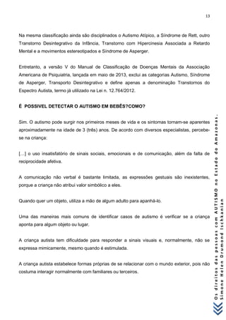 13 
O s d i r e i t o s d a s p e s s o a s c o m A U T I S M O n o E s t a d o d o A m a z o n a s . 
S i m o n e H e l e n D r u m o n d I s c h k a n i a n 
Na mesma classificação ainda são disciplinados o Autismo Atípico, a Síndrome de Rett, outro Transtorno Desintegrativo da Infância, Transtorno com Hipercinesia Associada a Retardo Mental e a movimentos estereotipados e Síndrome de Asperger. Entretanto, a versão V do Manual de Classificação de Doenças Mentais da Associação Americana de Psiquiatria, lançada em maio de 2013, exclui as categorias Autismo, Síndrome de Asperger, Transporto Desintegrativo e define apenas a denominação Transtornos do Espectro Autista, termo já utilizado na Lei n. 12.764/2012. É POSSIVEL DETECTAR O AUTISMO EM BEBÊS?COMO? Sim. O autismo pode surgir nos primeiros meses de vida e os sintomas tornam-se aparentes aproximadamente na idade de 3 (três) anos. De acordo com diversos especialistas, percebe- se na criança: […] o uso insatisfatório de sinais sociais, emocionais e de comunicação, além da falta de reciprocidade afetiva. A comunicação não verbal é bastante limitada, as expressões gestuais são inexistentes, porque a criança não atribui valor simbólico a eles. Quando quer um objeto, utiliza a mão de algum adulto para apanhá-lo. Uma das maneiras mais comuns de identificar casos de autismo é verificar se a criança aponta para algum objeto ou lugar. A criança autista tem dificuldade para responder a sinais visuais e, normalmente, não se expressa mimicamente, mesmo quando é estimulada. A criança autista estabelece formas próprias de se relacionar com o mundo exterior, pois não costuma interagir normalmente com familiares ou terceiros.  