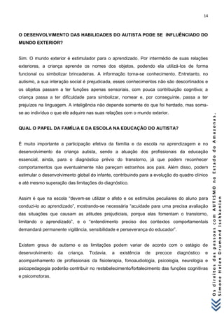 14 
O s d i r e i t o s d a s p e s s o a s c o m A U T I S M O n o E s t a d o d o A m a z o n a s . 
S i m o n e H e l e n D r u m o n d I s c h k a n i a n 
O DESENVOLVIMENTO DAS HABILIDADES DO AUTISTA PODE SE INFLUÊNCIADO DO MUNDO EXTERIOR? Sim. O mundo exterior é estimulador para o aprendizado. Por intermédio de suas relações exteriores, a criança aprende os nomes dos objetos, podendo ela utilizá-los de forma funcional ou simbolizar brincadeiras. A informação torna-se conhecimento. Entretanto, no autismo, a sua interação social é prejudicada, esses conhecimentos não são descortinados e os objetos passam a ter funções apenas sensoriais, com pouca contribuição cognitiva; a criança passa a ter dificuldade para simbolizar, nomear e, por conseguinte, passa a ter prejuízos na linguagem. A inteligência não depende somente do que foi herdado, mas soma- se ao indivíduo o que ele adquire nas suas relações com o mundo exterior. QUAL O PAPEL DA FAMÍLIA E DA ESCOLA NA EDUCAÇÃO DO AUTISTA? É muito importante a participação efetiva da família e da escola na aprendizagem e no desenvolvimento da criança autista, sendo a atuação dos profissionais da educação essencial, ainda, para o diagnóstico prévio do transtorno, já que podem reconhecer comportamentos que eventualmente não pareçam estranhos aos pais. Além disso, podem estimular o desenvolvimento global do infante, contribuindo para a evolução do quadro clínico e até mesmo superação das limitações do diagnóstico. Assim é que na escola “devem-se utilizar o afeto e os estímulos peculiares do aluno para conduzi-lo ao aprendizado”, mostrando-se necessária “acuidade para uma precisa avaliação das situações que causam as atitudes prejudiciais, porque elas fomentam o transtorno, limitando o aprendizado”, e o “entendimento preciso dos contextos comportamentais demandará permanente vigilância, sensibilidade e perseverança do educador”. Existem graus de autismo e as limitações podem variar de acordo com o estágio de desenvolvimento da criança. Todavia, a existência de precoce diagnóstico e acompanhamento de profissionais da fisioterapia, fonoaudiologia, psicologia, neurologia e psicopedagogia poderão contribuir no restabelecimento/fortalecimento das funções cognitivas e psicomotoras.  