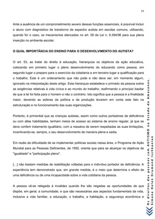 15 
O s d i r e i t o s d a s p e s s o a s c o m A U T I S M O n o E s t a d o d o A m a z o n a s . 
S i m o n e H e l e n D r u m o n d I s c h k a n i a n 
Ante a ausência de um comprometimento severo dessas funções essenciais, é possível incluir o aluno com diagnóstico de transtorno de espectro autista em escolas comuns, utilizando, quando for o caso, os mecanismos elencados no art. 59 da Lei n. 9.394/96 para sua plena inserção no ambiente escolar. O QUAL IMPORTÂNCIA DO ENSINO PARA O DESENVOLVIMENTO DO AUTISTA? O art. 53, ao tratar do direito à educação, hierarquiza os objetivos da ação educativa, colocando em primeiro lugar o pleno desenvolvimento do educando como pessoa, em segundo lugar o preparo para o exercício da cidadania e em terceiro lugar a qualificação para o trabalho. Este é um ordenamento que não pode e não deve ser, em momento algum, ignorado na interpretação deste artigo. Esta hierarquia estabelece o primado da pessoa sobre as exigências relativas à vida cívica e ao mundo do trabalho, reafirmando o princípio basilar de que a lei foi feita para o homem e não o contrário. Isto significa que a pessoa é a finalidade maior, devendo as esferas da política e da produção levarem em conta este fato na estruturação e no funcionamento das suas organizações. Portanto, é primordial que as crianças autistas, assim como outros portadores de deficiência ou com altas habilidades, tenham meios de acesso ao sistema de ensino regular, já que se deve conferir tratamento igualitário, com a ressalva de serem respeitadas as suas limitações, incentivando-se, sempre, o seu desenvolvimento de maneira plena e sadia. Em razão da dificuldade de se implementar políticas sociais nessa área, o Programa de Ação Mundial para as Pessoas Deficientes, de 1992, orienta que para se alcançar os objetivos de "igualdade" e "participação plena". […] não bastam medidas de reabilitação voltadas para o indivíduo portador de deficiência. A experiência tem demonstrado que, em grande medida, é o meio que determina o efeito de uma deficiência ou de uma incapacidade sobre a vida cotidiana da pessoa. A pessoa vê-se relegada à invalidez quando lhe são negadas as oportunidades de que dispõe, em geral, a comunidade, e que são necessárias aos aspectos fundamentais da vida, inclusive a vida familiar, a educação, o trabalho, a habitação, a segurança econômica e  
