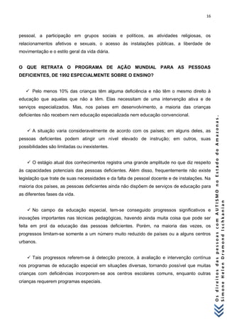 16 
O s d i r e i t o s d a s p e s s o a s c o m A U T I S M O n o E s t a d o d o A m a z o n a s . 
S i m o n e H e l e n D r u m o n d I s c h k a n i a n 
pessoal, a participação em grupos sociais e políticos, as atividades religiosas, os relacionamentos afetivos e sexuais, o acesso às instalações públicas, a liberdade de movimentação e o estilo geral da vida diária. O QUE RETRATA O PROGRAMA DE AÇÃO MUNDIAL PARA AS PESSOAS DEFICIENTES, DE 1992 ESPECIALMENTE SOBRE O ENSINO?  Pelo menos 10% das crianças têm alguma deficiência e não têm o mesmo direito à educação que aquelas que não a têm. Elas necessitam de uma intervenção ativa e de serviços especializados. Mas, nos países em desenvolvimento, a maioria das crianças deficientes não recebem nem educação especializada nem educação convencional.  A situação varia consideravelmente de acordo com os países; em alguns deles, as pessoas deficientes podem atingir um nível elevado de instrução; em outros, suas possibilidades são limitadas ou inexistentes.  O estágio atual dos conhecimentos registra uma grande amplitude no que diz respeito às capacidades potenciais das pessoas deficientes. Além disso, frequentemente não existe legislação que trate de suas necessidades e da falta de pessoal docente e de instalações. Na maioria dos países, as pessoas deficientes ainda não dispõem de serviços de educação para as diferentes fases da vida.  No campo da educação especial, tem-se conseguido progressos significativos e inovações importantes nas técnicas pedagógicas, havendo ainda muita coisa que pode ser feita em prol da educação das pessoas deficientes. Porém, na maioria das vezes, os progressos limitam-se somente a um número muito reduzido de países ou a alguns centros urbanos.  Tais progressos referem-se à detecção precoce, à avaliação e intervenção contínua nos programas de educação especial em situações diversas, tornando possível que muitas crianças com deficiências incorporem-se aos centros escolares comuns, enquanto outras crianças requerem programas especiais.  
