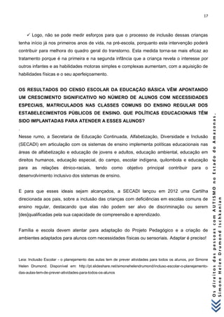 17 
O s d i r e i t o s d a s p e s s o a s c o m A U T I S M O n o E s t a d o d o A m a z o n a s . 
S i m o n e H e l e n D r u m o n d I s c h k a n i a n 
 Logo, não se pode medir esforços para que o processo de inclusão dessas crianças tenha início já nos primeiros anos de vida, na pré-escola, porquanto esta intervenção poderá contribuir para melhora do quadro geral do transtorno. Esta medida torna-se mais eficaz ao tratamento porque é na primeira e na segunda infância que a criança revela o interesse por outros infantes e as habilidades motoras simples e complexas aumentam, com a aquisição de habilidades físicas e o seu aperfeiçoamento. OS RESULTADOS DO CENSO ESCOLAR DA EDUCAÇÃO BÁSICA VÊM APONTANDO UM CRESCIMENTO SIGNIFICATIVO NO NÚMERO DE ALUNOS COM NECESSIDADES ESPECIAIS, MATRICULADOS NAS CLASSES COMUNS DO ENSINO REGULAR DOS ESTABELECIMENTOS PÚBLICOS DE ENSINO. QUE POLÍTICAS EDUCACIONAIS TÊM SIDO IMPLANTADAS PARA ATENDER A ESSES ALUNOS? . Nesse rumo, a Secretaria de Educação Continuada, Alfabetização, Diversidade e Inclusão (SECADI) em articulação com os sistemas de ensino implementa políticas educacionais nas áreas de alfabetização e educação de jovens e adultos, educação ambiental, educação em direitos humanos, educação especial, do campo, escolar indígena, quilombola e educação para as relações étnico-raciais, tendo como objetivo principal contribuir para o desenvolvimento inclusivo dos sistemas de ensino. E para que esses ideais sejam alcançados, a SECADI lançou em 2012 uma Cartilha direcionada aos pais, sobre a inclusão das crianças com deficiências em escolas comuns de ensino regular, destacando que elas não podem ser alvo de discriminação ou serem [des]qualificadas pela sua capacidade de compreensão e aprendizado. Família e escola devem atentar para adaptação do Projeto Pedagógico e a criação de ambientes adaptados para alunos com necessidades físicas ou sensoriais. Adaptar é preciso! Leia: Inclusão Escolar - o planejamento das aulas tem de prever atividades para todos os alunos, por Simone Helen Drumond. Disponível em: http://pt.slideshare.net/simonehelendrumond/incluso-escolar-o-planejamento- das-aulas-tem-de-prever-atividades-para-todos-os-alunos  