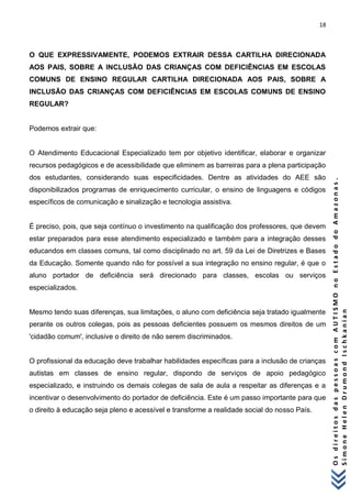 18 
O s d i r e i t o s d a s p e s s o a s c o m A U T I S M O n o E s t a d o d o A m a z o n a s . 
S i m o n e H e l e n D r u m o n d I s c h k a n i a n 
O QUE EXPRESSIVAMENTE, PODEMOS EXTRAIR DESSA CARTILHA DIRECIONADA AOS PAIS, SOBRE A INCLUSÃO DAS CRIANÇAS COM DEFICIÊNCIAS EM ESCOLAS COMUNS DE ENSINO REGULAR CARTILHA DIRECIONADA AOS PAIS, SOBRE A INCLUSÃO DAS CRIANÇAS COM DEFICIÊNCIAS EM ESCOLAS COMUNS DE ENSINO REGULAR? Podemos extrair que: O Atendimento Educacional Especializado tem por objetivo identificar, elaborar e organizar recursos pedagógicos e de acessibilidade que eliminem as barreiras para a plena participação dos estudantes, considerando suas especificidades. Dentre as atividades do AEE são disponibilizados programas de enriquecimento curricular, o ensino de linguagens e códigos específicos de comunicação e sinalização e tecnologia assistiva. É preciso, pois, que seja contínuo o investimento na qualificação dos professores, que devem estar preparados para esse atendimento especializado e também para a integração desses educandos em classes comuns, tal como disciplinado no art. 59 da Lei de Diretrizes e Bases da Educação. Somente quando não for possível a sua integração no ensino regular, é que o aluno portador de deficiência será direcionado para classes, escolas ou serviços especializados. Mesmo tendo suas diferenças, sua limitações, o aluno com deficiência seja tratado igualmente perante os outros colegas, pois as pessoas deficientes possuem os mesmos direitos de um 'cidadão comum', inclusive o direito de não serem discriminados. O profissional da educação deve trabalhar habilidades específicas para a inclusão de crianças autistas em classes de ensino regular, dispondo de serviços de apoio pedagógico especializado, e instruindo os demais colegas de sala de aula a respeitar as diferenças e a incentivar o desenvolvimento do portador de deficiência. Este é um passo importante para que o direito à educação seja pleno e acessível e transforme a realidade social do nosso País. 
 