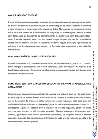 21 
O s d i r e i t o s d a s p e s s o a s c o m A U T I S M O n o E s t a d o d o A m a z o n a s . 
S i m o n e H e l e n D r u m o n d I s c h k a n i a n 
O QUE É INCLUSÃO ESCOLAR? 
É uma política que busca perceber e atender às necessidades educativas especiais de todos os alunos, em salas de aulas comuns, em um sistema regular de ensino, de forma a promover a aprendizagem e o desenvolvimento pessoal de todos. Na proposta de educação inclusiva todos os alunos devem ter a possibilidade de integrar-se ao ensino regular, mesmo aqueles com deficiências ou transtornos de comportamento, de preferência sem defasagem idade- série. A escola, segundo essa proposta, deverá adaptar-se para atender às necessidades destes alunos inseridos em classes regulares. Portanto, requer mudanças significativas na estrutura e no funcionamento das escolas, na formação dos professores e nas relações família-escola. 
QUAL A IMPORTÂNCIA DA INCLUSÃO ESCOLAR? 
A principal importância é considerar as características de cada criança, garantindo o convívio entre crianças e adolescentes com e sem deficiência, com aprendizado do respeito e da tolerância às diferenças. Como força transformadora, a educação inclusiva aponta para uma sociedade também inclusiva. 
COMO DEVE SER FEITA A INCLUSÃO ESCOLAR DE CRIANÇAS E ADOLESCENTES COM AUTISMO? 
O atendimento educacional especializado às pessoas com autismo deve ser, de preferência, na rede regular de ensino. Porém, não são todas as crianças e adolescentes com autismo que se beneficiam do ensino em salas comuns de escolas regulares, cada caso deve ser analisado individualmente pela equipe pedagógica e de saúde que acompanha a criança ou o adolescente. Alguns se adaptam bem à inclusão em escolas regulares, porém em salas menores, com suporte, ou até em salas especiais. Algumas crianças e adolescentes com autismo, geralmente, com outras deficiências associadas, se adaptam melhor à escolas especiais. Depende das características individuais de cada um, do momento de vida e de desenvolvimento no qual que está. 
 