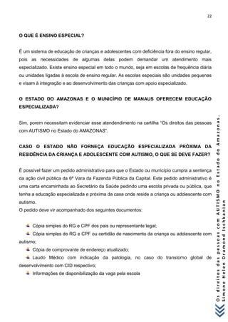 22 
O s d i r e i t o s d a s p e s s o a s c o m A U T I S M O n o E s t a d o d o A m a z o n a s . 
S i m o n e H e l e n D r u m o n d I s c h k a n i a n 
O QUE É ENSINO ESPECIAL? 
É um sistema de educação de crianças e adolescentes com deficiência fora do ensino regular, pois as necessidades de algumas delas podem demandar um atendimento mais especializado. Existe ensino especial em todo o mundo, seja em escolas de frequência diária ou unidades ligadas à escola de ensino regular. As escolas especiais são unidades pequenas e visam à integração e ao desenvolvimento das crianças com apoio especializado. 
O ESTADO DO AMAZONAS E O MUNICÍPIO DE MANAUS OFERECEM EDUCAÇÃO ESPECIALIZADA? 
Sim, porem necessitam evidenciar esse atendendimento na cartilha “Os direitos das pessoas com AUTISMO no Estado do AMAZONAS”. 
CASO O ESTADO NÃO FORNEÇA EDUCAÇÃO ESPECIALIZADA PRÓXIMA DA RESIDÊNCIA DA CRIANÇA E ADOLESCENTE COM AUTISMO, O QUE SE DEVE FAZER? 
É possível fazer um pedido administrativo para que o Estado ou município cumpra a sentença da ação civil pública da 6ª Vara da Fazenda Pública da Capital. Este pedido administrativo é uma carta encaminhada ao Secretário da Saúde pedindo uma escola privada ou pública, que tenha a educação especializada e próxima da casa onde reside a criança ou adolescente com autismo. 
O pedido deve vir acompanhado dos seguintes documentos: 
Cópia simples do RG e CPF dos pais ou representante legal; 
Cópia simples do RG e CPF ou certidão de nascimento da criança ou adolescente com autismo; 
Cópia de comprovante de endereço atualizado; 
Laudo Médico com indicação da patologia, no caso do transtorno global de desenvolvimento com CID respectivo; 
Informações de disponibilização da vaga pela escola  