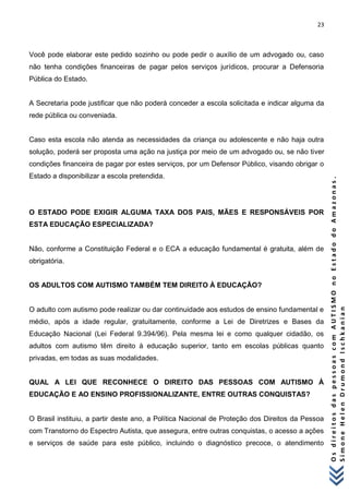 23 
O s d i r e i t o s d a s p e s s o a s c o m A U T I S M O n o E s t a d o d o A m a z o n a s . 
S i m o n e H e l e n D r u m o n d I s c h k a n i a n 
Você pode elaborar este pedido sozinho ou pode pedir o auxílio de um advogado ou, caso não tenha condições financeiras de pagar pelos serviços jurídicos, procurar a Defensoria Pública do Estado. 
A Secretaria pode justificar que não poderá conceder a escola solicitada e indicar alguma da rede pública ou conveniada. 
Caso esta escola não atenda as necessidades da criança ou adolescente e não haja outra solução, poderá ser proposta uma ação na justiça por meio de um advogado ou, se não tiver condições financeira de pagar por estes serviços, por um Defensor Público, visando obrigar o Estado a disponibilizar a escola pretendida. 
O ESTADO PODE EXIGIR ALGUMA TAXA DOS PAIS, MÃES E RESPONSÁVEIS POR ESTA EDUCAÇÃO ESPECIALIZADA? 
Não, conforme a Constituição Federal e o ECA a educação fundamental é gratuita, além de obrigatória. 
OS ADULTOS COM AUTISMO TAMBÉM TEM DIREITO À EDUCAÇÃO? 
O adulto com autismo pode realizar ou dar continuidade aos estudos de ensino fundamental e médio, após a idade regular, gratuitamente, conforme a Lei de Diretrizes e Bases da Educação Nacional (Lei Federal 9.394/96). Pela mesma lei e como qualquer cidadão, os adultos com autismo têm direito à educação superior, tanto em escolas públicas quanto privadas, em todas as suas modalidades. 
QUAL A LEI QUE RECONHECE O DIREITO DAS PESSOAS COM AUTISMO À EDUCAÇÃO E AO ENSINO PROFISSIONALIZANTE, ENTRE OUTRAS CONQUISTAS? 
O Brasil instituiu, a partir deste ano, a Política Nacional de Proteção dos Direitos da Pessoa com Transtorno do Espectro Autista, que assegura, entre outras conquistas, o acesso a ações e serviços de saúde para este público, incluindo o diagnóstico precoce, o atendimento  