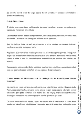 25 
O s d i r e i t o s d a s p e s s o a s c o m A U T I S M O n o E s t a d o d o A m a z o n a s . 
S i m o n e H e l e n D r u m o n d I s c h k a n i a n 
Se reincidir, haverá perda do cargo, depois de ser apurado por processo administrativo. (Fonte: Portal Planalto) 
O QUE É BULLYING? 
O bullying ocorre quando os conflitos entre alunos se intensificam e geram comportamentos agressivos, intencionais e repetitivos. 
Devemos ficar atentos a esses comportamentos, uma vez que são praticados por um ou mais estudantes. Os autistas não conseguem enfrentar essas agressões. 
Atos de violência (física ou não) são constantes e tem a intenção de maltratar, intimidar, humilhar, amedrontar e magoar o outro. 
As pessoas que viram alvos dessas agressões são escolhidas apenas por não conseguirem reagir e por apresentarem um sinal qualquer que as torna diferente da maioria, como a cor do cabelo, a altura, o peso ou comportamentos apresentados por pessoas com autismo, por exemplo. 
A pessoa com autismo pode não ter habilidade para lidar com o bullying, o que pode contribuir para seu isolamento social e interferir em seu processo de aprendizagem. 
O QUE FAZER SE SUSPEITAR QUE A CRIANÇA OU O ADOLESCENTE SOFRE BULLYING? 
Na maioria das vezes a criança ou adolescente, que seja vítima de bullying não pede ajuda. Assim, caso estranhe algo, converse com a criança ou com o adolescente e também com os educadores para poder identificar se é mesmo caso de bullying. Profissionais (professores, psicólogos, educadores etc) também poderão orientar quanto ao que fazer. 
Os casos comprovados de bullying devem ser comunicados à coordenação e à direção da escola, que irá definir as estratégias de intervenção a partir de seu projeto pedagógico e das  