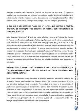 26 
O s d i r e i t o s d a s p e s s o a s c o m A U T I S M O n o E s t a d o d o A m a z o n a s . 
S i m o n e H e l e n D r u m o n d I s c h k a n i a n 
diretrizes apontadas pela Secretaria Estadual ou Municipal de Educação. É importante ressaltar que os problemas que ocorrem no ambiente escolar devem ser trabalhados na própria escola, evitando, desse modo, uma desnecessária criminalização dos conflitos (não é caso de polícia, mas sim de educação e de diálogo; a não ser exceções gravíssimas). 
O QUE DIZ A LEI BERENICE PIANA (LEI Nº 12.764), QUE INSTITUI A POLÍTICA NACIONAL DE PROTEÇÃO DOS DIREITOS DA PESSOA COM TRANSTORNO DO ESPECTRO AUTISTA? A Lei Berenice Piana (Lei nº 12.764), que institui a Política Nacional de Proteção dos Direitos da Pessoa com Transtorno do Espectro Autista, significou uma grande vitória para os autistas, seus familiares e profissionais que atuam com esta população. No § 2º do Art. 1º da Lei Berenice Piana está uma simples e óbvia afirmação, mas que faz toda a diferença quando é preciso garantir os direitos dos autistas: “A pessoa com transtorno do espectro autista é considerada pessoa com deficiência, para todos os efeitos legais.”. Na minha posição de leiga em Direito, quando li esta frase me espantei com a constatação de que isso ainda não era lei! Como assim? Até 2012 os autistas estavam simplesmente excluídos de todas as leis que protegem as pessoas com deficiência? Por isso tem sido tão difícil incluir esta população na sociedade. O QUE ESTABELECE O ART. 2º DA LEI BERENICE PIANA QUANTO AS DIRETRIZES DA POLÍTICA NACIONAL DE PROTEÇÃO DOS DIREITOS DA PESSOA COM TRANSTORNO DO ESPECTRO AUTISTA? O Art. 2º da Lei Berenice Piana estabelece as diretrizes da Política Nacional de Proteção dos Direitos da Pessoa com Transtorno do Espectro Autista. Vou citar aqui uma destas diretrizes que considero particularmente importante: “o incentivo à formação e à capacitação de profissionais especializados no atendimento à pessoa com transtorno do espectro autista, bem como a pais e responsáveis”. É um alívio ver esta necessidade básica e primordial transcrita assim, clara e objetiva, numa lei brasileira. Atuando na intervenção com autismo há 9 anos posso afirmar, com segurança, que o principal pilar do tratamento está na capacitação dos profissionais e, principalmente, dos familiares. É preciso ter pessoas estimulando estas crianças adequadamente o tempo todo e em qualquer lugar.  