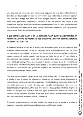 27 
O s d i r e i t o s d a s p e s s o a s c o m A U T I S M O n o E s t a d o d o A m a z o n a s . 
S i m o n e H e l e n D r u m o n d I s c h k a n i a n 
Uma das áreas da intervenção com autismo que, seguramente, mais se beneficiará desta e de outras leis de proteção das pessoas com autismo que ainda virão, é a inclusão escolar. Este tem sido o campo mais difícil em nossa atuação cotidiana, afinal, infelizmente, ainda existe muito preconceito, resistência à mudança e falta de preparo das escolas e dos profissionais para que a inclusão destas crianças realmente ocorra. Por isso, vou dedicar três artigos desta coluna a este tema. Neste primeiro artigo desta trilogia vou focar na legislação que garante o direito dos autistas à educação. O QUE ESTABELECE O ART. 3º DA LEI BERENICE PIANA QUANTO AS DIRETRIZES DA POLÍTICA NACIONAL DE PROTEÇÃO DOS DIREITOS DA PESSOA COM TRANSTORNO DO ESPECTRO AUTISTA? A Lei Berenice Piana, em seu Art. 3º afirma que o autista tem direito ao acesso à educação e ao ensino profissionalizante. Depois, em parágrafo único, a mesma lei afirma que “Em casos de comprovada necessidade, a pessoa com transtorno do espectro autista incluída nas classes comuns de ensino regular, nos termos do inciso IV do art. 2º, terá direito a acompanhante especializado.”. Aqui está outro grande alívio para nós, profissionais, que temos lutado por acompanhante especializado de escola em escola e que já ouvimos tantos “nãos” e tantos estranhamentos frente a este pedido. O acompanhante especializado é direito do autista e é fundamental para que ele se adapte ao meio escolar e consiga aproveitar ao máximo as estimulações deste contexto. Claro que é sempre melhor conseguir que esse direito se faça valer por meio da parceria com a escola e com a equipe de educadores, explicando os motivos desta necessidade e mostrando que a criança precisa de uma atenção individualizada na maior parte do tempo. É importante convencer a escola de que esta atenção individualizada não pode ser disponibilizada pelo professor, afinal este deve ocupar o seu papel de referência do grupo e manter sua atenção para o coletivo. Sem esta figura de referência, a rotina da sala de aula também não se mantém e atrapalha ainda mais a inclusão do autista neste ambiente. Por isso, o acompanhante terapêutico (AT) é fundamental. Entretanto, existem casos em que esta tentativa de parceria entre a escola, a família e a equipe de intervenção não é bem sucedida por uma resistência da escola.  