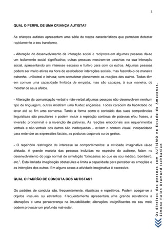 3 
O s d i r e i t o s d a s p e s s o a s c o m A U T I S M O n o E s t a d o d o A m a z o n a s . 
S i m o n e H e l e n D r u m o n d I s c h k a n i a n 
QUAL O PERFIL DE UMA CRIANÇA AUTISTA? As crianças autistas apresentam uma série de traços característicos que permitem detectar rapidamente o seu transtorno. - Alteração do desenvolvimento da interação social e recíproca:em algumas pessoas dá-se um isolamento social significativo; outras pessoas mostram-se passivas na sua interação social, apresentando um interesse escasso e furtivo para com os outros. Algumas pessoas podem ser muito ativas na hora de estabelecer interações sociais, mas fazendo-o de maneira estranha, unilateral e intrusa; sem considerar plenamente as reações dos outros. Todas têm em comum uma capacidade limitada de empatia, mas são capazes, à sua maneira, de mostrar os seus afetos. - Alteração da comunicação verbal e não-verbal:algumas pessoas não desenvolvem nenhum tipo de linguagem, outras mostram uma fluidez enganosa. Todas carecem da habilidade de levar até ao fim uma conversa. Tanto a forma como o conteúdo das suas competências linguísticas são peculiares e podem incluir a repetição continua de palavras e/ou frases, a inversão pronominal e a invenção de palavras. As reações emocionais aos requerimentos verbais e não-verbais dos outros são inadequadas – evitam o contato visual, incapacidade para entender as expressões faciais, as posturas corporais ou os gestos. - O repertório restringido de interesse se comportamentos: a atividade imaginativa vê-se afetada. A grande maioria das pessoas incluídas no espectro do autismo, falam no desenvolvimento do jogo normal de simulação “brincamos ao que eu sou médico, bombeiro, etc.”. Esta limitada imaginação obstaculiza e limita a capacidade para perceber as emoções e as intenções dos outros. Em alguns casos a atividade imaginativa é excessiva. QUAL O PADRÃO DE CONDUTA DOS AUTISTAS? Os padrões de conduta são, frequentemente, ritualistas e repetitivos. Podem apegar-se a objetos inusuais ou estranhos. Frequentemente apresentam uma grande resistência a alterações e uma perseverança na imutabilidade; alterações insignificantes no seu meio podem provocar um profundo mal-estar.  