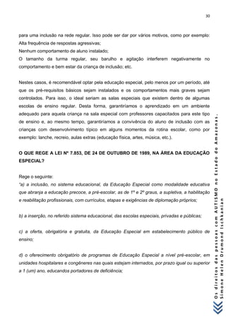 30 
O s d i r e i t o s d a s p e s s o a s c o m A U T I S M O n o E s t a d o d o A m a z o n a s . 
S i m o n e H e l e n D r u m o n d I s c h k a n i a n 
para uma inclusão na rede regular. Isso pode ser dar por vários motivos, como por exemplo: Alta frequência de respostas agressivas; Nenhum comportamento de aluno instalado; O tamanho da turma regular, seu barulho e agitação interferem negativamente no comportamento e bem estar da criança de inclusão; etc. Nestes casos, é recomendável optar pela educação especial, pelo menos por um período, até que os pré-requisitos básicos sejam instalados e os comportamentos mais graves sejam controlados. Para isso, o ideal seriam as salas especiais que existem dentro de algumas escolas de ensino regular. Desta forma, garantiríamos o aprendizado em um ambiente adequado para aquela criança na sala especial com professores capacitados para este tipo de ensino e, ao mesmo tempo, garantiríamos a convivência do aluno de inclusão com as crianças com desenvolvimento típico em alguns momentos da rotina escolar, como por exemplo: lanche, recreio, aulas extras (educação física, artes, música, etc.). O QUE REGE A LEI Nº 7.853, DE 24 DE OUTUBRO DE 1989, NA ÁREA DA EDUCAÇÃO ESPECIAL? Rege o seguinte: “a) a inclusão, no sistema educacional, da Educação Especial como modalidade educativa que abranja a educação precoce, a pré-escolar, as de 1º e 2º graus, a supletiva, a habilitação e reabilitação profissionais, com currículos, etapas e exigências de diplomação próprios; b) a inserção, no referido sistema educacional, das escolas especiais, privadas e públicas; c) a oferta, obrigatória e gratuita, da Educação Especial em estabelecimento público de ensino; d) o oferecimento obrigatório de programas de Educação Especial a nível pré-escolar, em unidades hospitalares e congêneres nas quais estejam internados, por prazo igual ou superior a 1 (um) ano, educandos portadores de deficiência;  