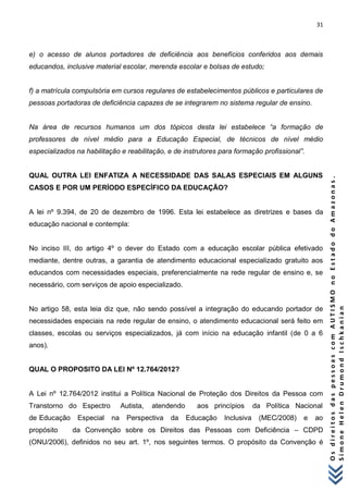 31 
O s d i r e i t o s d a s p e s s o a s c o m A U T I S M O n o E s t a d o d o A m a z o n a s . 
S i m o n e H e l e n D r u m o n d I s c h k a n i a n 
e) o acesso de alunos portadores de deficiência aos benefícios conferidos aos demais educandos, inclusive material escolar, merenda escolar e bolsas de estudo; f) a matrícula compulsória em cursos regulares de estabelecimentos públicos e particulares de pessoas portadoras de deficiência capazes de se integrarem no sistema regular de ensino. Na área de recursos humanos um dos tópicos desta lei estabelece “a formação de professores de nível médio para a Educação Especial, de técnicos de nível médio especializados na habilitação e reabilitação, e de instrutores para formação profissional”. QUAL OUTRA LEI ENFATIZA A NECESSIDADE DAS SALAS ESPECIAIS EM ALGUNS CASOS E POR UM PERÍODO ESPECÍFICO DA EDUCAÇÃO? A lei nº 9.394, de 20 de dezembro de 1996. Esta lei estabelece as diretrizes e bases da educação nacional e contempla: No inciso III, do artigo 4º o dever do Estado com a educação escolar pública efetivado mediante, dentre outras, a garantia de atendimento educacional especializado gratuito aos educandos com necessidades especiais, preferencialmente na rede regular de ensino e, se necessário, com serviços de apoio especializado. No artigo 58, esta leia diz que, não sendo possível a integração do educando portador de necessidades especiais na rede regular de ensino, o atendimento educacional será feito em classes, escolas ou serviços especializados, já com início na educação infantil (de 0 a 6 anos). QUAL O PROPOSITO DA LEI Nº 12.764/2012? A Lei nº 12.764/2012 institui a Política Nacional de Proteção dos Direitos da Pessoa com Transtorno do Espectro Autista, atendendo aos princípios da Política Nacional de Educação Especial na Perspectiva da Educação Inclusiva (MEC/2008) e ao propósito da Convenção sobre os Direitos das Pessoas com Deficiência – CDPD (ONU/2006), definidos no seu art. 1º, nos seguintes termos. O propósito da Convenção é  