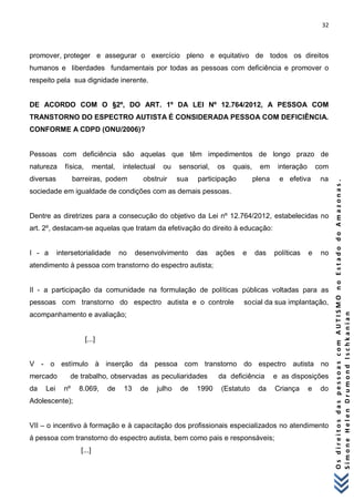 32 
O s d i r e i t o s d a s p e s s o a s c o m A U T I S M O n o E s t a d o d o A m a z o n a s . 
S i m o n e H e l e n D r u m o n d I s c h k a n i a n 
promover, proteger e assegurar o exercício pleno e equitativo de todos os direitos humanos e liberdades fundamentais por todas as pessoas com deficiência e promover o respeito pela sua dignidade inerente. DE ACORDO COM O §2º, DO ART. 1º DA LEI Nº 12.764/2012, A PESSOA COM TRANSTORNO DO ESPECTRO AUTISTA É CONSIDERADA PESSOA COM DEFICIÊNCIA. CONFORME A CDPD (ONU/2006)? Pessoas com deficiência são aquelas que têm impedimentos de longo prazo de natureza física, mental, intelectual ou sensorial, os quais, em interação com diversas barreiras, podem obstruir sua participação plena e efetiva na sociedade em igualdade de condições com as demais pessoas. Dentre as diretrizes para a consecução do objetivo da Lei nº 12.764/2012, estabelecidas no art. 2º, destacam-se aquelas que tratam da efetivação do direito à educação: I - a intersetorialidade no desenvolvimento das ações e das políticas e no atendimento à pessoa com transtorno do espectro autista; II - a participação da comunidade na formulação de políticas públicas voltadas para as pessoas com transtorno do espectro autista e o controle social da sua implantação, acompanhamento e avaliação; [...] V - o estímulo à inserção da pessoa com transtorno do espectro autista no mercado de trabalho, observadas as peculiaridades da deficiência e as disposições da Lei nº 8.069, de 13 de julho de 1990 (Estatuto da Criança e do Adolescente); VII – o incentivo à formação e à capacitação dos profissionais especializados no atendimento á pessoa com transtorno do espectro autista, bem como pais e responsáveis; [...]  
