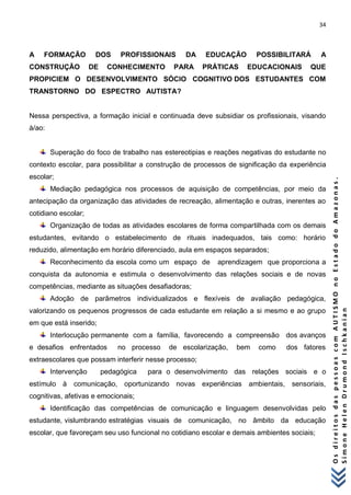 34 
O s d i r e i t o s d a s p e s s o a s c o m A U T I S M O n o E s t a d o d o A m a z o n a s . 
S i m o n e H e l e n D r u m o n d I s c h k a n i a n 
A FORMAÇÃO DOS PROFISSIONAIS DA EDUCAÇÃO POSSIBILITARÁ A CONSTRUÇÃO DE CONHECIMENTO PARA PRÁTICAS EDUCACIONAIS QUE PROPICIEM O DESENVOLVIMENTO SÓCIO COGNITIVO DOS ESTUDANTES COM TRANSTORNO DO ESPECTRO AUTISTA? Nessa perspectiva, a formação inicial e continuada deve subsidiar os profissionais, visando à/ao: 
Superação do foco de trabalho nas estereotipias e reações negativas do estudante no contexto escolar, para possibilitar a construção de processos de significação da experiência escolar; 
Mediação pedagógica nos processos de aquisição de competências, por meio da antecipação da organização das atividades de recreação, alimentação e outras, inerentes ao cotidiano escolar; 
Organização de todas as atividades escolares de forma compartilhada com os demais estudantes, evitando o estabelecimento de rituais inadequados, tais como: horário reduzido, alimentação em horário diferenciado, aula em espaços separados; 
Reconhecimento da escola como um espaço de aprendizagem que proporciona a conquista da autonomia e estimula o desenvolvimento das relações sociais e de novas competências, mediante as situações desafiadoras; 
Adoção de parâmetros individualizados e flexíveis de avaliação pedagógica, valorizando os pequenos progressos de cada estudante em relação a si mesmo e ao grupo em que está inserido; 
Interlocução permanente com a família, favorecendo a compreensão dos avanços e desafios enfrentados no processo de escolarização, bem como dos fatores extraescolares que possam interferir nesse processo; 
Intervenção pedagógica para o desenvolvimento das relações sociais e o estímulo à comunicação, oportunizando novas experiências ambientais, sensoriais, cognitivas, afetivas e emocionais; 
Identificação das competências de comunicação e linguagem desenvolvidas pelo estudante, vislumbrando estratégias visuais de comunicação, no âmbito da educação escolar, que favoreçam seu uso funcional no cotidiano escolar e demais ambientes sociais;  