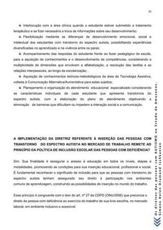 35 
O s d i r e i t o s d a s p e s s o a s c o m A U T I S M O n o E s t a d o d o A m a z o n a s . 
S i m o n e H e l e n D r u m o n d I s c h k a n i a n 
Interlocução com a área clínica quando o estudante estiver submetido a tratamento terapêutico e se fizer necessária a troca de informações sobre seu desenvolvimento; 
Flexibilização mediante as diferenças de desenvolvimento emocional, social e intelectual dos estudantes com transtorno do espectro autista, possibilitando experiências diversificadas no aprendizado e na vivência entre os pares; 
Acompanhamento das respostas do estudante frente ao fazer pedagógico da escola, para a aquisição de conhecimentos e o desenvolvimento de competências, considerando a multiplicidade de dimensões que envolvem a alfabetização, a resolução das tarefas e as relações interpessoais, ao longo da escolarização; 
Aquisição de conhecimentos teóricos-metodológicos da área da Tecnologia Assistiva, voltada à Comunicação Alternativa/Aumentativa para estes sujeitos; 
Planejamento e organização do atendimento educacional especializado considerando as características individuais de cada estudante que apresenta transtornos do espectro autista, com a elaboração do plano de atendimento objetivando a eliminação de barreiras que dificultam ou impedem a interação social e a comunicação. A IMPLEMENTAÇÃO DA DIRETRIZ REFERENTE À INSERÇÃO DAS PESSOAS COM TRANSTORNO DO ESPECTRO AUTISTA NO MERCADO DE TRABALHO REMETE AO PRINCÍPIO DA POLÍTICA DE INCLUSÃO ESCOLAR DAS PESSOAS COM DEFICIÊNCIA? Sim. Sua finalidade é assegurar o acesso à educação em todos os níveis, etapas e modalidades, promovendo as condições para sua inserção educacional, profissional e social. É fundamental reconhecer o significado da inclusão para que as pessoas com transtorno do espectro autista tenham assegurado seu direito à participação nos ambientes comuns de aprendizagem, construindo as possibilidades de inserção no mundo do trabalho. Esse princípio é congruente com o teor do art. nº 27 da CDPD (ONU/2006) que preconiza o direito da pessoa com deficiência ao exercício do trabalho de sua livre escolha, no mercado laboral, em ambiente inclusivo e acessível.  