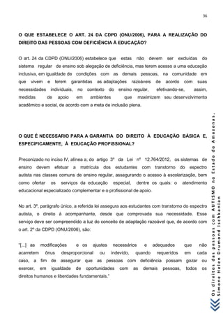 36 
O s d i r e i t o s d a s p e s s o a s c o m A U T I S M O n o E s t a d o d o A m a z o n a s . 
S i m o n e H e l e n D r u m o n d I s c h k a n i a n 
O QUE ESTABELECE O ART. 24 DA CDPD (ONU/2006), PARA A REALIZAÇÃO DO DIREITO DAS PESSOAS COM DEFICIÊNCIA À EDUCAÇÃO? O art. 24 da CDPD (ONU/2006) estabelece que estas não devem ser excluídas do sistema regular de ensino sob alegação de deficiência, mas terem acesso a uma educação inclusiva, em igualdade de condições com as demais pessoas, na comunidade em que vivem e terem garantidas as adaptações razoáveis de acordo com suas necessidades individuais, no contexto do ensino regular, efetivando-se, assim, medidas de apoio em ambientes que maximizem seu desenvolvimento acadêmico e social, de acordo com a meta de inclusão plena. O QUE É NECESSARIO PARA A GARANTIA DO DIREITO À EDUCAÇÃO BÁSICA E, ESPECIFICAMENTE, À EDUCAÇÃO PROFISSIONAL? Preconizado no inciso IV, alínea a, do artigo 3º da Lei nº 12.764/2012, os sistemas de ensino devem efetuar a matrícula dos estudantes com transtorno do espectro autista nas classes comuns de ensino regular, assegurando o acesso à escolarização, bem como ofertar os serviços da educação especial, dentre os quais: o atendimento educacional especializado complementar e o profissional de apoio. No art. 3º, parágrafo único, a referida lei assegura aos estudantes com transtorno do espectro autista, o direito à acompanhante, desde que comprovada sua necessidade. Esse serviço deve ser compreendido a luz do conceito de adaptação razoável que, de acordo com o art. 2º da CDPD (ONU/2006), são: “[...] as modificações e os ajustes necessários e adequados que não acarretem ônus desproporcional ou indevido, quando requeridos em cada caso, a fim de assegurar que as pessoas com deficiência possam gozar ou exercer, em igualdade de oportunidades com as demais pessoas, todos os direitos humanos e liberdades fundamentais.”  