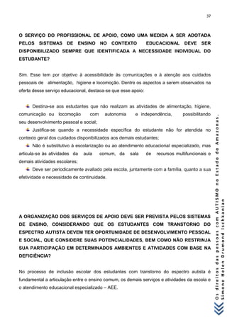 37 
O s d i r e i t o s d a s p e s s o a s c o m A U T I S M O n o E s t a d o d o A m a z o n a s . 
S i m o n e H e l e n D r u m o n d I s c h k a n i a n 
O SERVIÇO DO PROFISSIONAL DE APOIO, COMO UMA MEDIDA A SER ADOTADA PELOS SISTEMAS DE ENSINO NO CONTEXTO EDUCACIONAL DEVE SER DISPONIBILIZADO SEMPRE QUE IDENTIFICADA A NECESSIDADE INDIVIDUAL DO ESTUDANTE? Sim. Esse tem por objetivo à acessibilidade às comunicações e à atenção aos cuidados pessoais de alimentação, higiene e locomoção. Dentre os aspectos a serem observados na oferta desse serviço educacional, destaca-se que esse apoio: 
Destina-se aos estudantes que não realizam as atividades de alimentação, higiene, comunicação ou locomoção com autonomia e independência, possibilitando seu desenvolvimento pessoal e social; 
Justifica-se quando a necessidade específica do estudante não for atendida no contexto geral dos cuidados disponibilizados aos demais estudantes; 
Não é substitutivo à escolarização ou ao atendimento educacional especializado, mas articula-se às atividades da aula comum, da sala de recursos multifuncionais e demais atividades escolares; 
Deve ser periodicamente avaliado pela escola, juntamente com a família, quanto a sua efetividade e necessidade de continuidade. A ORGANIZAÇÃO DOS SERVIÇOS DE APOIO DEVE SER PREVISTA PELOS SISTEMAS DE ENSINO, CONSIDERANDO QUE OS ESTUDANTES COM TRANSTORNO DO ESPECTRO AUTISTA DEVEM TER OPORTUNIDADE DE DESENVOLVIMENTO PESSOAL E SOCIAL, QUE CONSIDERE SUAS POTENCIALIDADES, BEM COMO NÃO RESTRINJA SUA PARTICIPAÇÃO EM DETERMINADOS AMBIENTES E ATIVIDADES COM BASE NA DEFICIÊNCIA? No processo de inclusão escolar dos estudantes com transtorno do espectro autista é fundamental a articulação entre o ensino comum, os demais serviços e atividades da escola e o atendimento educacional especializado – AEE.  