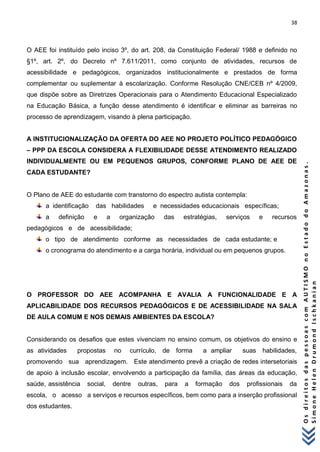 38 
O s d i r e i t o s d a s p e s s o a s c o m A U T I S M O n o E s t a d o d o A m a z o n a s . 
S i m o n e H e l e n D r u m o n d I s c h k a n i a n 
O AEE foi instituído pelo inciso 3º, do art. 208, da Constituição Federal/ 1988 e definido no §1º, art. 2º, do Decreto nº 7.611/2011, como conjunto de atividades, recursos de acessibilidade e pedagógicos, organizados institucionalmente e prestados de forma complementar ou suplementar à escolarização. Conforme Resolução CNE/CEB nº 4/2009, que dispõe sobre as Diretrizes Operacionais para o Atendimento Educacional Especializado na Educação Básica, a função desse atendimento é identificar e eliminar as barreiras no processo de aprendizagem, visando à plena participação. A INSTITUCIONALIZAÇÃO DA OFERTA DO AEE NO PROJETO POLÍTICO PEDAGÓGICO – PPP DA ESCOLA CONSIDERA A FLEXIBILIDADE DESSE ATENDIMENTO REALIZADO INDIVIDUALMENTE OU EM PEQUENOS GRUPOS, CONFORME PLANO DE AEE DE CADA ESTUDANTE? O Plano de AEE do estudante com transtorno do espectro autista contempla: 
a identificação das habilidades e necessidades educacionais específicas; 
a definição e a organização das estratégias, serviços e recursos pedagógicos e de acessibilidade; 
o tipo de atendimento conforme as necessidades de cada estudante; e 
o cronograma do atendimento e a carga horária, individual ou em pequenos grupos. O PROFESSOR DO AEE ACOMPANHA E AVALIA A FUNCIONALIDADE E A APLICABILIDADE DOS RECURSOS PEDAGÓGICOS E DE ACESSIBILIDADE NA SALA DE AULA COMUM E NOS DEMAIS AMBIENTES DA ESCOLA? Considerando os desafios que estes vivenciam no ensino comum, os objetivos do ensino e as atividades propostas no currículo, de forma a ampliar suas habilidades, promovendo sua aprendizagem. Este atendimento prevê a criação de redes intersetoriais de apoio à inclusão escolar, envolvendo a participação da família, das áreas da educação, saúde, assistência social, dentre outras, para a formação dos profissionais da escola, o acesso a serviços e recursos específicos, bem como para a inserção profissional dos estudantes.  