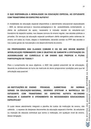 39 
O s d i r e i t o s d a s p e s s o a s c o m A U T I S M O n o E s t a d o d o A m a z o n a s . 
S i m o n e H e l e n D r u m o n d I s c h k a n i a n 
O QUE DISPONIBILIZA A MODALIDADE DA EDUCAÇÃO ESPECIAL AO ESTUDANTE COM TRANSTORNO DO ESPECTRO AUTISTA? A modalidade da educação especial disponibiliza o atendimento educacional especializado - AEE, os demais serviços e recursos pedagógicos e de acessibilidade, contemplando a oferta de profissional de apoio, necessário à inclusão escolar do estudante com transtorno do espectro autista, nas classes comuns do ensino regular, nas escolas públicas e privadas. Os serviços da educação especial constituem oferta obrigatória pelos sistemas de ensino, em todos os níveis, etapas e modalidades, devendo constar no PPP das escolas e nos custos gerais da manutenção e do desenvolvimento do ensino. OS PROFESSORES DAS CLASSES COMUNS E OS DO AEE DEVEM MANTER INTERLOCUÇÃO PERMANENTE COM O OBJETIVO DE GARANTIR A EFETIVAÇÃO DA ACESSIBILIDADE AO CURRÍCULO E UM ENSINO QUE PROPICIE A PLENA PARTICIPAÇÃO DE TODOS.? Para o cumprimento de seus objetivos, o AEE não poderá prescindir de tal articulação, devendo os profissionais do turno de matrícula do aluno proporcionar condições para que tal articulação seja possível. AS INSTITUIÇÕES DE ENSINO PRIVADAS, SUBMETIDAS ÀS NORMAS GERAIS DA EDUCAÇÃO NACIONAL, DEVERÃO EFETIVAR A MATRÍCULA DO ESTUDANTE COM TRANSTORNO DO ESPECTRO AUTISTA NO ENSINO REGULAR E GARANTIR O ATENDIMENTO ÀS NECESSIDADES EDUCACIONAIS ESPECÍFICAS? O custo desse atendimento integrará a planilha de custos da instituição de ensino, não cabendo o repasse de despesas decorrentes da educação especial à família do estudante ou inserção de cláusula contratual que exima a instituição, em qualquer nível de ensino, dessa obrigação.  