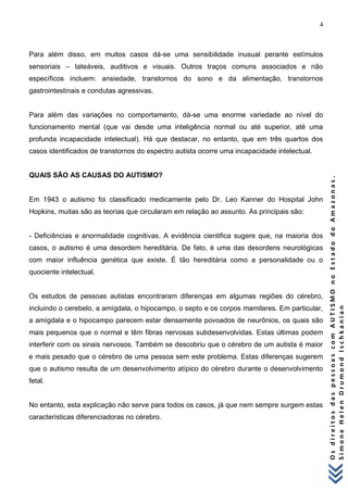4 
O s d i r e i t o s d a s p e s s o a s c o m A U T I S M O n o E s t a d o d o A m a z o n a s . 
S i m o n e H e l e n D r u m o n d I s c h k a n i a n 
Para além disso, em muitos casos dá-se uma sensibilidade inusual perante estímulos sensoriais – tateáveis, auditivos e visuais. Outros traços comuns associados e não específicos incluem: ansiedade, transtornos do sono e da alimentação, transtornos gastrointestinais e condutas agressivas. Para além das variações no comportamento, dá-se uma enorme variedade ao nível do funcionamento mental (que vai desde uma inteligência normal ou até superior, até uma profunda incapacidade intelectual). Há que destacar, no entanto, que em três quartos dos casos identificados de transtornos do espectro autista ocorre uma incapacidade intelectual. QUAIS SÃO AS CAUSAS DO AUTISMO? Em 1943 o autismo foi classificado medicamente pelo Dr. Leo Kanner do Hospital John Hopkins, muitas são as teorias que circularam em relação ao assunto. As principais são: - Deficiências e anormalidade cognitivas. A evidência cientifica sugere que, na maioria dos casos, o autismo é uma desordem hereditária. De fato, é uma das desordens neurológicas com maior influência genética que existe. É tão hereditária como a personalidade ou o quociente intelectual. Os estudos de pessoas autistas encontraram diferenças em algumas regiões do cérebro, incluindo o cerebelo, a amígdala, o hipocampo, o septo e os corpos mamilares. Em particular, a amígdala e o hipocampo parecem estar densamente povoados de neurônios, os quais são mais pequenos que o normal e têm fibras nervosas subdesenvolvidas. Estas últimas podem interferir com os sinais nervosos. Também se descobriu que o cérebro de um autista é maior e mais pesado que o cérebro de uma pessoa sem este problema. Estas diferenças sugerem que o autismo resulta de um desenvolvimento atípico do cérebro durante o desenvolvimento fetal. No entanto, esta explicação não serve para todos os casos, já que nem sempre surgem estas características diferenciadoras no cérebro.  