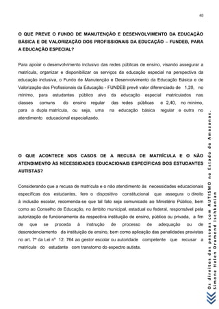 40 
O s d i r e i t o s d a s p e s s o a s c o m A U T I S M O n o E s t a d o d o A m a z o n a s . 
S i m o n e H e l e n D r u m o n d I s c h k a n i a n 
O QUE PREVE O FUNDO DE MANUTENÇÃO E DESENVOLVIMENTO DA EDUCAÇÃO BÁSICA E DE VALORIZAÇÃO DOS PROFISSIONAIS DA EDUCAÇÃO – FUNDEB, PARA A EDUCAÇÃO ESPECIAL? Para apoiar o desenvolvimento inclusivo das redes públicas de ensino, visando assegurar a matrícula, organizar e disponibilizar os serviços da educação especial na perspectiva da educação inclusiva, o Fundo de Manutenção e Desenvolvimento da Educação Básica e de Valorização dos Profissionais da Educação - FUNDEB prevê valor diferenciado de 1,20, no mínimo, para estudantes público alvo da educação especial matriculados nas classes comuns do ensino regular das redes públicas e 2,40, no mínimo, para a dupla matrícula, ou seja, uma na educação básica regular e outra no atendimento educacional especializado. O QUE ACONTECE NOS CASOS DE A RECUSA DE MATRÍCULA E O NÃO ATENDIMENTO ÀS NECESSIDADES EDUCACIONAIS ESPECÍFICAS DOS ESTUDANTES AUTISTAS? Considerando que a recusa de matrícula e o não atendimento às necessidades educacionais específicas dos estudantes, fere o dispositivo constitucional que assegura o direito à inclusão escolar, recomenda-se que tal fato seja comunicado ao Ministério Público, bem como ao Conselho de Educação, no âmbito municipal, estadual ou federal, responsável pela autorização de funcionamento da respectiva instituição de ensino, pública ou privada, a fim de que se proceda à instrução de processo de adequação ou de descredenciamento da instituição de ensino, bem como aplicação das penalidades previstas no art. 7º da Lei nº 12. 764 ao gestor escolar ou autoridade competente que recusar a matrícula do estudante com transtorno do espectro autista.  