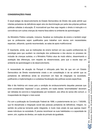 41 
O s d i r e i t o s d a s p e s s o a s c o m A U T I S M O n o E s t a d o d o A m a z o n a s . 
S i m o n e H e l e n D r u m o n d I s c h k a n i a n 
CONSIDERAÇÕES FINAIS O atual estágio de desenvolvimento do Estado Democrático de Direito não pode admitir que infantes portadores de deficiência sejam alvo de discriminação por parte das próprias políticas públicas voltadas à educação. É inconcebível que lhes seja negado o direito à instrução e à convivência com outras crianças da mesma faixa etária no ambiente de aprendizagem. Ao Ministério Público compete, inclusive, fiscalizar as instituições de ensino e também exigir que os professores sejam qualificados para trabalhar com alunos com necessidades especiais, utilizando, quando recomendado, as salas de apoio multifuncional. É importante, ainda, que as instituições de ensino tenham em seu quadro profissionais da psicologia para que auxiliem na orientação dos professores e dos alunos no processo de inclusão de crianças autistas, e o Ministério Público atue de modo efetivo, disseminando a aceitação das diferenças, com respeito às idiossincrasias, para que a escola seja um ambiente de aprendizagem e de desenvolvimento. A necessidade de atuação do Parquet é reforçada pelo fato de que em um Estado Democrático de Direito recentemente criado e em consolidação é de se admitir que os portadores de deficiência ainda se encontram em fase de integração na sociedade, justificando a implementação e a cuidadosa fiscalização das políticas sociais específicas. Não é tão histórica em nosso país a condição de enclausuramento daquelas pessoas que eram consideradas “especiais” e que, portanto, em razão destas “anormalidades” deveriam ser retiradas do convívio e marginalizadas por revelarem, aos olhos do senso dito comum, a incapacidade de integrar o meio social. Foi com a publicação da Constituição Federal de 1988, e posteriormente da Lei n. 7.853/89, que foi disciplinada a integração social das pessoas portadoras de deficiência. Integrar, no sentido de juntar-se tornando parte integrante, é muito mais amplo do que apenas inserir esses indivíduos na sociedade. É preciso reconhecer as suas habilidades e a capacidade de serem, sim, sujeitos de direitos, em razão do primado da igualdade.  