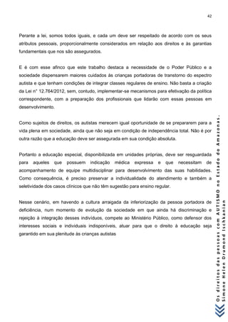 42 
O s d i r e i t o s d a s p e s s o a s c o m A U T I S M O n o E s t a d o d o A m a z o n a s . 
S i m o n e H e l e n D r u m o n d I s c h k a n i a n 
Perante a lei, somos todos iguais, e cada um deve ser respeitado de acordo com os seus atributos pessoais, proporcionalmente considerados em relação aos direitos e às garantias fundamentais que nos são assegurados. E é com esse afinco que este trabalho destaca a necessidade de o Poder Público e a sociedade dispensarem maiores cuidados às crianças portadoras de transtorno do espectro autista e que tenham condições de integrar classes regulares de ensino. Não basta a criação da Lei n° 12.764/2012, sem, contudo, implementar-se mecanismos para efetivação da política correspondente, com a preparação dos profissionais que lidarão com essas pessoas em desenvolvimento. Como sujeitos de direitos, os autistas merecem igual oportunidade de se prepararem para a vida plena em sociedade, ainda que não seja em condição de independência total. Não é por outra razão que a educação deve ser assegurada em sua condição absoluta. Portanto a educação especial, disponibilizada em unidades próprias, deve ser resguardada para aqueles que possuem indicação médica expressa e que necessitam de acompanhamento de equipe multidisciplinar para desenvolvimento das suas habilidades. Como consequência, é preciso preservar a individualidade do atendimento e também a seletividade dos casos clínicos que não têm sugestão para ensino regular. Nesse cenário, em havendo a cultura arraigada da inferiorização da pessoa portadora de deficiência, num momento de evolução da sociedade em que ainda há discriminação e rejeição à integração desses indivíduos, compete ao Ministério Público, como defensor dos interesses sociais e individuais indisponíveis, atuar para que o direito à educação seja garantido em sua plenitude às crianças autistas  