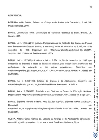 43 
O s d i r e i t o s d a s p e s s o a s c o m A U T I S M O n o E s t a d o d o A m a z o n a s . 
S i m o n e H e l e n D r u m o n d I s c h k a n i a n 
REFERENCIA: BEZERRA, Adão Bonfim. Estatuto da Criança e do Adolescente Comentado. 3. ed. São Paulo: Malheiros, 2000. BRASIL. Constituição (1988). Constituição da República Federativa do Brasil. Brasília, DF, Senado,1998. BRASIL. Lei n. 12.764/2012. Institui a Política Nacional de Proteção dos Direitos da Pessoa com Transtorno do Espectro Autista; e altera o § 3o do art. 98 da Lei no 8.112, de 11 de dezembro de 1990. Disponível em: <http://www.planalto.gov.br/ccivil_03/_ato2011- 2014/2012/lei/l12764.htm>. Acesso em 05/11/2014. BRASIL. Lei n. 12.796/2013. Altera a Lei no 9.394, de 20 de dezembro de 1996, que estabelece as diretrizes e bases da educação nacional, para dispor sobre a formação dos profissionais da educação e dar outras providências.. Disponível em: <http://www.planalto.gov.br/ccivil_03/_Ato2011-2014/2013/Lei/L12796.htm#art1>. Acesso em 05/11/2014. BRASIL. Lei n. 8.069/1990. Estatuto da Criança e do Adolescente. Disponível em: <http://www.planalto.gov.br/ccivil_03/Leis/L8069.htm>. Acesso em 19/10/2014. BRASIL. Lei n. 9.394/1996. Estabelece as Diretrizes e Bases da Educação Nacional. Disponível em: <http://www.planalto.gov.br/ccivil_03/leis/l9394.htm>. Acesso em 5 ago. 2014, BRASIL. Supremo Tribunal Federal. ARE 639.337 AgR/SP. Segunda Turma. 23/08/2011. Disponível em: <http://redir.stf.jus.br/paginadorpub/paginador.jsp?docTP=AC&docID=627428>. Acesso em 05/09/2014. COSTA, Antônio Carlos Gomes da. Estatuto da Criança e do Adolescente comentado – comentários jurídicos e sociais. 11. ed. rev. e atual. São Paulo: Malheiros, 2010.  
