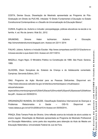 44 
O s d i r e i t o s d a s p e s s o a s c o m A U T I S M O n o E s t a d o d o A m a z o n a s . 
S i m o n e H e l e n D r u m o n d I s c h k a n i a n 
COSTA, Denise Souza. Dissertação de Mestrado apresentada ao Programa de Pós- Graduação em Direito da PUC-RS, intitulada “O Direito Fundamental à Educação no Estado Constitucional Contemporâneo e o Desafio da Universalização da Educação Básica”. CUNHA, Eugênio da. Autismo e inclusão: psicopedagogia, práticas educativas na escola e na família. 4. ed. Rio de Janeiro: Wak Ed., 2012. DRUMOND, Simone Helen Ischkanian. Autismo e Educação. http://simonehelendrumond.blogspot.com. Acesso em 23/11/ 2014 FIALHO. Juliana. Autismo e Inclusão Escolar. http://www.comportese.com/2013/12/autismo-e- inclusao-escolar-o-que-dizem.html. Acesso em 23/11/2014. MAZZILLI, Hugro Nigro. O Ministério Público na Constituição de 1988. São Paulo: Saraiva, 1989. OLIVEIRA, Elson Gonçalves de. Estatuto da Criança e do Adolescente comentado. Campinas: Servanda Editora, 2011. ONU. Programa de Ação Mundial para as Pessoas Deficientes. Disponível em: <http://www.educacao.salvador.ba.gov.br/site/documentos/espaco-virtual/espaco- educar/educacao- especial/documentos/programa%20de%20acao%20mundial%20para%20pessoas%20deficientes.pdf>. Acesso em 05/09/2014. ORGANIZAÇÃO MUNDIAL DA SAÚDE. Classificação Estatística Internacional de Doenças e Problemas Relacionados à Saúde – CID-10. Disponível em: <www.datasus.gov.br/cid10/v2008/cid10.ht Acesso em 05/09/2014.. PRAÇA, Élida Tamara Prata de Oliveira. Uma reflexão acerca da inclusão de aluno autista no ensino regular. Dissertação de Mestrado apresentada ao Programa de Mestrado Profissional em Educação Matemática, como parte dos requisitos para obtenção do título de Mestre em Educação Matemática. Universidade Federal de Juiz de Fora.  