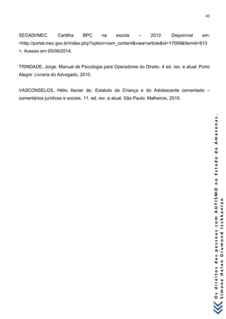 45 
O s d i r e i t o s d a s p e s s o a s c o m A U T I S M O n o E s t a d o d o A m a z o n a s . 
S i m o n e H e l e n D r u m o n d I s c h k a n i a n 
SECADI/MEC. Cartilha BPC na escola – 2012. Disponível em: <http://portal.mec.gov.br/index.php?option=com_content&view=article&id=17009&Itemid=913>. Acesso em 05/09/2014. TRINDADE, Jorge. Manual de Psicologia para Operadores do Direito. 4 ed. rev. e atual. Porto Alegre: Livraria do Advogado, 2010. VASCONSELOS, Hélio Xavier de. Estatuto da Criança e do Adolescente comentado – comentários jurídicos e sociais. 11. ed. rev. e atual. São Paulo: Malheiros, 2010.  