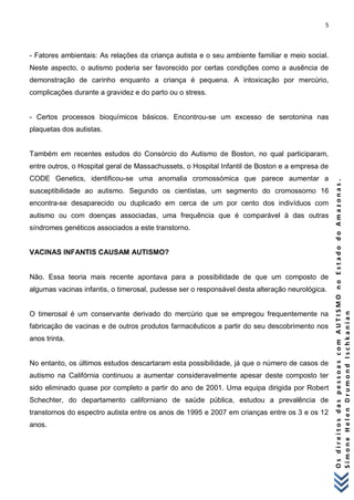5 
O s d i r e i t o s d a s p e s s o a s c o m A U T I S M O n o E s t a d o d o A m a z o n a s . 
S i m o n e H e l e n D r u m o n d I s c h k a n i a n 
- Fatores ambientais: As relações da criança autista e o seu ambiente familiar e meio social. Neste aspecto, o autismo poderia ser favorecido por certas condições como a ausência de demonstração de carinho enquanto a criança é pequena. A intoxicação por mercúrio, complicações durante a gravidez e do parto ou o stress. - Certos processos bioquímicos básicos. Encontrou-se um excesso de serotonina nas plaquetas dos autistas. Também em recentes estudos do Consórcio do Autismo de Boston, no qual participaram, entre outros, o Hospital geral de Massachussets, o Hospital Infantil de Boston e a empresa de CODE Genetics, identificou-se uma anomalia cromossómica que parece aumentar a susceptibilidade ao autismo. Segundo os cientistas, um segmento do cromossomo 16 encontra-se desaparecido ou duplicado em cerca de um por cento dos indivíduos com autismo ou com doenças associadas, uma frequência que é comparável à das outras síndromes genéticos associados a este transtorno. VACINAS INFANTIS CAUSAM AUTISMO? Não. Essa teoria mais recente apontava para a possibilidade de que um composto de algumas vacinas infantis, o timerosal, pudesse ser o responsável desta alteração neurológica. O timerosal é um conservante derivado do mercúrio que se empregou frequentemente na fabricação de vacinas e de outros produtos farmacêuticos a partir do seu descobrimento nos anos trinta. No entanto, os últimos estudos descartaram esta possibilidade, já que o número de casos de autismo na Califórnia continuou a aumentar consideravelmente apesar deste composto ter sido eliminado quase por completo a partir do ano de 2001. Uma equipa dirigida por Robert Schechter, do departamento californiano de saúde pública, estudou a prevalência de transtornos do espectro autista entre os anos de 1995 e 2007 em crianças entre os 3 e os 12 anos.  