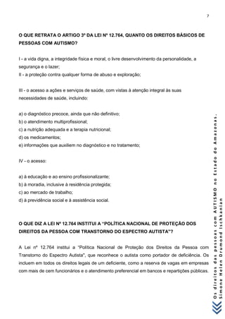 7 
O s d i r e i t o s d a s p e s s o a s c o m A U T I S M O n o E s t a d o d o A m a z o n a s . 
S i m o n e H e l e n D r u m o n d I s c h k a n i a n 
O QUE RETRATA O ARTIGO 3º DA LEI Nº 12.764, QUANTO OS DIREITOS BÁSICOS DE PESSOAS COM AUTISMO? I - a vida digna, a integridade física e moral, o livre desenvolvimento da personalidade, a segurança e o lazer; II - a proteção contra qualquer forma de abuso e exploração; 
III - o acesso a ações e serviços de saúde, com vistas à atenção integral às suas necessidades de saúde, incluindo: 
a) o diagnóstico precoce, ainda que não definitivo; b) o atendimento multiprofissional; c) a nutrição adequada e a terapia nutricional; d) os medicamentos; e) informações que auxiliem no diagnóstico e no tratamento; IV - o acesso: 
a) à educação e ao ensino profissionalizante; b) à moradia, inclusive à residência protegida; c) ao mercado de trabalho; d) à previdência social e à assistência social. O QUE DIZ A LEI Nº 12.764 INSTITUI A “POLÍTICA NACIONAL DE PROTEÇÃO DOS DIREITOS DA PESSOA COM TRANSTORNO DO ESPECTRO AUTISTA"? 
A Lei nº 12.764 institui a “Política Nacional de Proteção dos Direitos da Pessoa com Transtorno do Espectro Autista", que reconhece o autista como portador de deficiência. Os incluem em todos os direitos legais de um deficiente, como a reserva de vagas em empresas com mais de cem funcionários e o atendimento preferencial em bancos e repartições públicas. 
 
