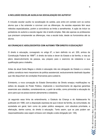 8 
O s d i r e i t o s d a s p e s s o a s c o m A U T I S M O n o E s t a d o d o A m a z o n a s . 
S i m o n e H e l e n D r u m o n d I s c h k a n i a n 
A INCLUSÃO ESCOLAR AUXILIA NA SOCIALIZAÇÃO DO AUTISTA? 
A inclusão escolar auxilia na socialização do autista, pois entra em contato com os outros alunos que o faz entender e conviver com as diferenças. As escolas especiais têm seus métodos especializados, porém a convivência se limita a semelhantes. A ação de incluir os portadores do autismo a escola regular não é tarefa simples. Não são apenas os professores que precisam compreender as diferenças, mas a escola toda, desde os funcionários até os alunos. 
AS CRIANÇAS E ADOLESCENTES COM AUTISMO TÊM DIREITO À EDUCAÇÃO? 
O direito à educação, consagrado no artigo 6º, e bem definido no art. 205, ambos da Constituição Federal de 1988[1], é direito de todos e dever do Estado e da família, e visa ao pleno desenvolvimento da pessoa, seu preparo para o exercício da cidadania e sua qualificação para o trabalho. Antes da atual Carta Magna o direito à educação não era obrigação do Estado e o ensino público constituía mero mecanismo de política assistencial, exclusivamente destinado àqueles que não dispunham de condições financeiras para custeá-lo. Entretanto, a nova concepção do Estado Democrático de Direito ensejou modificações na esfera de atuação do Poder Público, implicando o reconhecimento de algumas garantias essenciais aos cidadãos, considerando-se, a partir de então, como primordial a educação do povo para que se possa exercer plenamente a cidadania. Já seguindo essa linha de entendimento, o Estatuto da Criança e do Adolescente foi publicado em 1990, com a disposição expressa de que é dever da família, da comunidade, da sociedade em geral, bem como do poder público assegurar, com absoluta prioridade, a efetivação, dentre outros, do direito à educação. Tanto assim, que os pais podem ser responsabilizados caso sejam omissos com relação a esta obrigação (art. 129).  