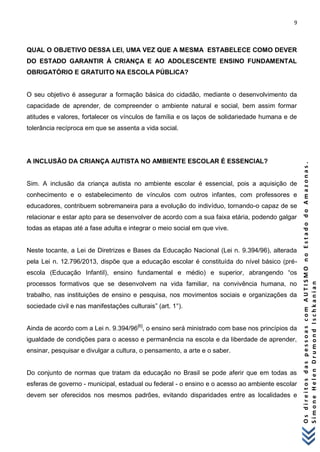 9 
O s d i r e i t o s d a s p e s s o a s c o m A U T I S M O n o E s t a d o d o A m a z o n a s . 
S i m o n e H e l e n D r u m o n d I s c h k a n i a n 
QUAL O OBJETIVO DESSA LEI, UMA VEZ QUE A MESMA ESTABELECE COMO DEVER DO ESTADO GARANTIR À CRIANÇA E AO ADOLESCENTE ENSINO FUNDAMENTAL OBRIGATÓRIO E GRATUITO NA ESCOLA PÚBLICA? O seu objetivo é assegurar a formação básica do cidadão, mediante o desenvolvimento da capacidade de aprender, de compreender o ambiente natural e social, bem assim formar atitudes e valores, fortalecer os vínculos de família e os laços de solidariedade humana e de tolerância recíproca em que se assenta a vida social. A INCLUSÃO DA CRIANÇA AUTISTA NO AMBIENTE ESCOLAR É ESSENCIAL? Sim. A inclusão da criança autista no ambiente escolar é essencial, pois a aquisição de conhecimento e o estabelecimento de vínculos com outros infantes, com professores e educadores, contribuem sobremaneira para a evolução do indivíduo, tornando-o capaz de se relacionar e estar apto para se desenvolver de acordo com a sua faixa etária, podendo galgar todas as etapas até a fase adulta e integrar o meio social em que vive. Neste tocante, a Lei de Diretrizes e Bases da Educação Nacional (Lei n. 9.394/96), alterada pela Lei n. 12.796/2013, dispõe que a educação escolar é constituída do nível básico (pré- escola (Educação Infantil), ensino fundamental e médio) e superior, abrangendo “os processos formativos que se desenvolvem na vida familiar, na convivência humana, no trabalho, nas instituições de ensino e pesquisa, nos movimentos sociais e organizações da sociedade civil e nas manifestações culturais” (art. 1°). Ainda de acordo com a Lei n. 9.394/96[6], o ensino será ministrado com base nos princípios da igualdade de condições para o acesso e permanência na escola e da liberdade de aprender, ensinar, pesquisar e divulgar a cultura, o pensamento, a arte e o saber. Do conjunto de normas que tratam da educação no Brasil se pode aferir que em todas as esferas de governo - municipal, estadual ou federal - o ensino e o acesso ao ambiente escolar devem ser oferecidos nos mesmos padrões, evitando disparidades entre as localidades e  