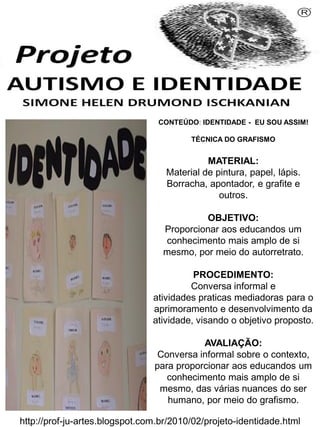 Simone Helen Drumond Ischkanian
CONTEÚDO: IDENTIDADE - EU SOU ASSIM!
TÉCNICA DO GRAFISMO

MATERIAL:
Material de pintura, papel, lápis.
Borracha, apontador, e grafite e
outros.
OBJETIVO:
Proporcionar aos educandos um
conhecimento mais amplo de si
mesmo, por meio do autorretrato.
PROCEDIMENTO:
Conversa informal e
atividades praticas mediadoras para o
aprimoramento e desenvolvimento da
atividade, visando o objetivo proposto.
AVALIAÇÃO:
Conversa informal sobre o contexto,
para proporcionar aos educandos um
conhecimento mais amplo de si
mesmo, das várias nuances do ser
humano, por meio do grafismo.
http://prof-ju-artes.blogspot.com.br/2010/02/projeto-identidade.html

 