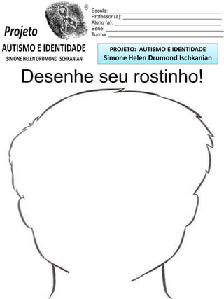 Escola: _________________________________________
Professor (a): ____________________________________
Aluno (a): _______________________________________
Série: ___________________________________________
Turma: __________________________________________

PROJETO: AUTISMO E IDENTIDADE

Simone Helen Drumond Ischkanian

Desenhe seu rostinho!

 