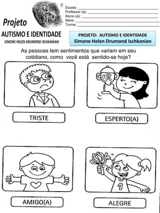 Escola: _________________________________________
Professor (a): ____________________________________
Aluno (a): _______________________________________
Série: ___________________________________________
Turma: __________________________________________

PROJETO: AUTISMO E IDENTIDADE

Simone Helen Drumond Ischkanian
As pessoas tem sentimentos que variam em seu
cotidiano, como você está sentido-se hoje?

 